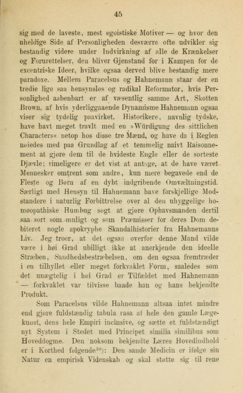 sig med de laveste, mest egoistiske Motiver— og hvor den uheldige Side af Personligheden desværre ofte udvikler rig bestandig videre under Indvirkning af alle de Krænkelser og Forarettelser, den bliver Gjenstand for i Kampen for de excentriske Ideer, hvilke ogsaa derved blive bestandig mere paradoxe. Mellem Paracelsus og Hahnemann staar der en tredie lige saa hensynslos og radikal Reformator, hvis Per- sonlighed aabenbart er af va^sentlig samme Art. Skotten Brown, af hvis yderliggaaende Dynamisme Hahnemann oge viser sig tydelig paavirket. Historikere, navnlig tydske. have havt meget travlt med en »Wiirdigung des sittlichen Characters« netop hos disse tre Mænd, og have da i Reglen neiedes med paa Grundlag af et temmelig naivt Paisonne- ment at gjore dem til de hvideste Engle eller de sorteste Djævle: rimeligere er det vist at antage, at de have været Menuesker omtrent som andre, kun mere begavede end de Fleste og Bern af en dybt indgribende OmTæltningstid. Særligt med Hensyn til Hahnemann have forskjellige Mod- standere i naturlig Porbittrelse over al den uhyggelige lio- moopathiske Humbug søgt at gjore Ophavsmanden dertil saa sort som muligt og som Præmisser for deres Dom de- biteret nogle apokryphe Skandalhistorier fra Hahnemanns Liv. Jeg troer. at det ogsaa overfor denne Mand vilde være i hoi Grad ubilligt ikke at anerkjende den ideelle Stræben, Sandhedsbestræbelsen. om den ogsaa fremtræder i en tilhyllet eller meget forkvaklet Form. saaledes som det unægtelig i hoi Grad er Tilfældet med Hahnemann — forkvaklet var tilvisse baade han og hans bekjendte Produkt. Sum Paracelsus vilde Hahnemann altsaa intet mindre end gjore fuldstændig tabula rasa at hele den gamle I. kunst, dens hele Empiri inelusive, og sætte et fuldstændigt nyt System i Stedet med Prineipet similia similibus som Hoveddogme. Den noksom bekjendte Læres Hovedindhold er i Korthed felgende30): Den sande Medicin er ifølge sin Natur en empirisk Videnskab og skal stotte sig til rene