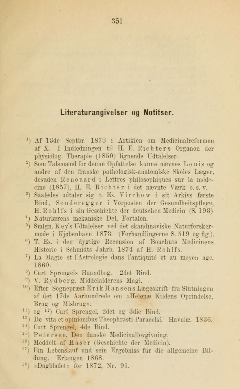 Literaturangivelser og Notitser. r) Af 13de Septbr. 1873 i Artiklen oin Medicinalreformen af X. I Indledningen til H. E. Richters Organon der physiolog. Tberapie (1850) lignende Udtalelser. Som Talsmænd for denne Opfattelse kunne nævnes Louis og andre af den franske pathologisk-anatoiniske Skoles Læger. desuden Renouard i Lettres philosophiques sur la méde- cine (1857), H. E. Richter i det nævnte Værk o. s. v. 3) Saaledes udtaler sig t. Ex. Virchow i sit Arkivs første Bind. Son der eg ger i Vorposten der (resundheitspfiege. H. li o klfs i sin Geschichte der dentschen Medicin (S. 193) Naturlærens mekaniske Del. Fortalen. 5) Smlgn. Key's Udtalelser ved det skandinaviske Xaturforsker- inøde i Kjøbenhavn 1873. (Forhandlingerne S. 519 og tig. . F. Ex. i den dygtige Recension af Bouchuts Medicinens Historie i Schmidts Jahrb. 1874 af H. Rohlfs. ') La Magie et l'Astrologie dans l'antiouité et au moyen e 1860. *) Curt Sprengels Haandbog. 2det Bind. V. Rydberg, Middelalderens Magi. 10) Efter Sognepræst Erik Hansens s rifl fra Slutningen af det 17de Aarhundredo om >Helenæ Kildens Oprin Brug og Misbrug . u) og 12) Carl S] - i. -det v^ 3die Bind. 13) De vita et opinionibus Theophrasti Paracelsi. Havniæ. lv 141 (urt Sprengel, -4de Bind. ' > Petersen. Den danske Medicinallovgivning. Meddelt af Has schichte der Medicin). i:j Ein Lebenslauf und sein Ergebniss fur die allgemeine Bil- dung. Erlangen 1868. Dagbladets for 1872. Xr. 91.