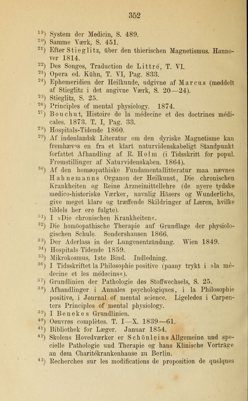 iy) System der Medicin, S. 489. 20) Samme Værk, S. 451. 21) Efter Stieglitz, iiber den thierischen Magnetismus. Hanno- ver 1814. 22) Des Songes, Traduction de Littré, T. VI. 23) Opera ed. Kuhn, T. VI, Pag. 833. 24) Ephemeridien der Heilkunde, udgivne af Marcus (meddelt af Stieglitz i det angivne Værk, S. 20—24). 25) Stieglitz, S. 25. 26) Principles of mental physiology. 1874. 27) Bouchut, Histoire de la médecine et des doctrines médi- cales. 1873. T. I, Pag. 33. 28) Hospitals-Tidende 1860. 29) Af indenlandsk Literatur om den dyriske Magnetisme kan fremhæves en fra et klart naturvidenskabeligt Standpunkt forfattet Afhandling af E. Holm (i Tidsskritt for popul. Fremstillinger af Naturvidenskaben. 1864). 30) Af den homøopathiske Fundamentallitteratur maa nævnes H a h n e m a n n s Organon der Heilkunst, Die chronischen Krankheiten og Reine Arzneimittellehre (de nyere tydske medico-historiske Værker, navnlig Hasers og Wunderlichs, give meget klare og træffende Skildringer af Læren, hvilke tildels her ere fulgte). 31) I »Die chronischen Krankheiten«. 32) Die homoopathische Therapie auf Grundlage der physiolo- gischen Schule. Sondershausen 1866. 33) Der Aderlass in der Lungenentzilndung. Wien 1849. 34) Hospitals Tidende 1859. 35) Mikrokosmus, 1ste Bind. Indledning. 36) I Tidsskriftet la Philosophie positive (paany trykt i »la mé- decine et les médecins«). 31) Grundlinien der Pathologie des Stoffwechsels, S. 25. 38) Afhandlinger i Annales psychologiques, i la Philosophie positive, i Journal of mental science. Ligeledes i Carpen- ters Principles of mental physiology. 39) I Benekes Grundlinien. 40) Oeuvres complétes. T. I—X. 1839—61. 41) Bibliothek for Læger. Januar 1854. 42) Skolens Hovedværker er Schonleins Allgemeine und spe- cielle Pathologie und Therapie og hans Klinische Vortrage an dem Charitékrankenhause zu Berlin. 43) Recherches sur les modifications de proposition de quelques