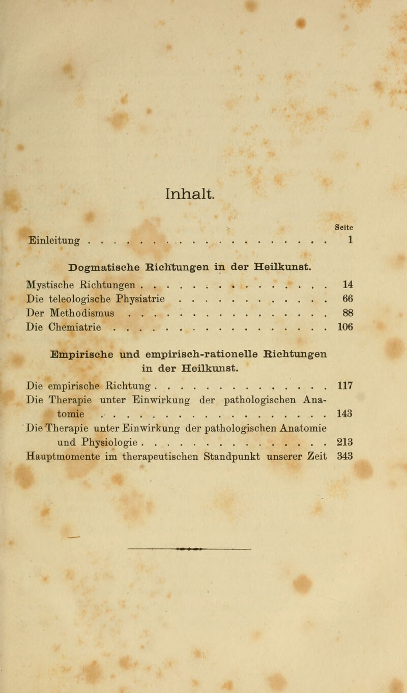 Inhalt. Seite Einleitung 1 Dogmatische Richtungen in der Heilkunst. Mystische Richtungen 14 Die teleologische Physiatrie 66 Der Methodismus 88 Die Chemiatrie 106 Empirische und empirisch-rationelle Richtungen in der Heilkunst. Die empirische Richtung 117 Die Therapie unter Einwirkung der pathologischen Ana- tomie 143 Die Therapie unter Einwirkung der pathologischen Anatomie und Physiologie 213 Hauptmomente im therapeutischen Standpunkt unserer Zeit 343