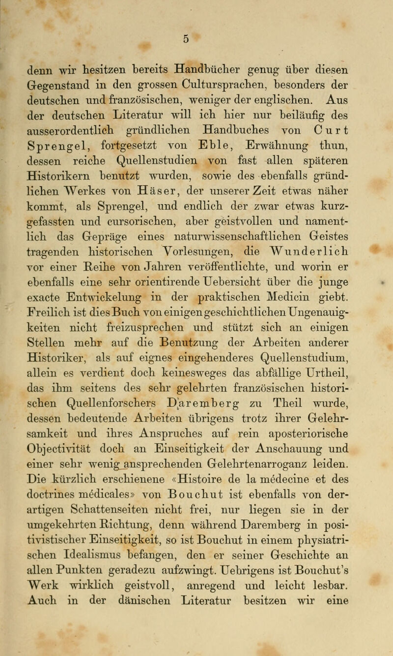 denn wir hesitzen bereits Handbücher genug über diesen Gegenstand in den grossen Cultursprachen, besonders der deutschen und französischen, weniger der englischen. Aus der deutschen Literatur will ich hier nur beiläufig des ausserordentlich gründlichen Handbuches von C u r t Sprengel, fortgesetzt von Eble, Erwähnung thun, dessen reiche Quellenstudien von fast allen späteren Historikern benutzt wurden, sowie des ebenfalls gründ- lichen Werkes von Häser, der unserer Zeit etwas näher kommt, als Sprengel, und endlich der zwar etwas kurz- gefassten und cursorischen, aber geistvollen und nament- lich das Gepräge eines naturwissenschaftlichen Geistes tragenden historischen Vorlesungen, die Wunderlich vor einer Reihe von Jahren veröffentlichte, und worin er ebenfalls eine sehr orientirende Uebersicht über die junge exacte Entwickelung in der praktischen Medicin giebt. Freilich ist dies Buch von einigen geschichtlichen Ungenauig- keiten nicht freizusprechen und stützt sich an einigen Stellen mehr auf die Benutzung der Arbeiten anderer Historiker, als auf eignes eingehenderes Quellenstudium, allein es verdient doch keinesweges das abfällige Urtheil, das ihm seitens des sehr gelehrten französischen histori- schen Quellenforschers Daremberg zu Theil wurde, dessen bedeutende Arbeiten übrigens trotz ihrer Gelehr- samkeit und ihres Anspruches auf rein aposteriorische Objectivität doch an Einseitigkeit der Anschauung und einer sehr wenig_ansprechenden Gelehrtenarroganz leiden. Die kürzlich erschienene «Histoire de la medecine et des doctrines m£dicales» von Bouchut ist ebenfalls von der- artigen Schattenseiten nicht frei, nur liegen sie in der umgekehrten Richtung, denn während Daremberg in posi- tivistischer Einseitigkeit, so ist Bouchut in einem physiatri- schen Idealismus befangen, den er seiner Geschichte an allen Punkten geradezu aufzwingt. Uebrigens ist Bouchut's Werk wirklich geistvoll, anregend und leicht lesbar. Auch in der dänischen Literatur besitzen wir eine