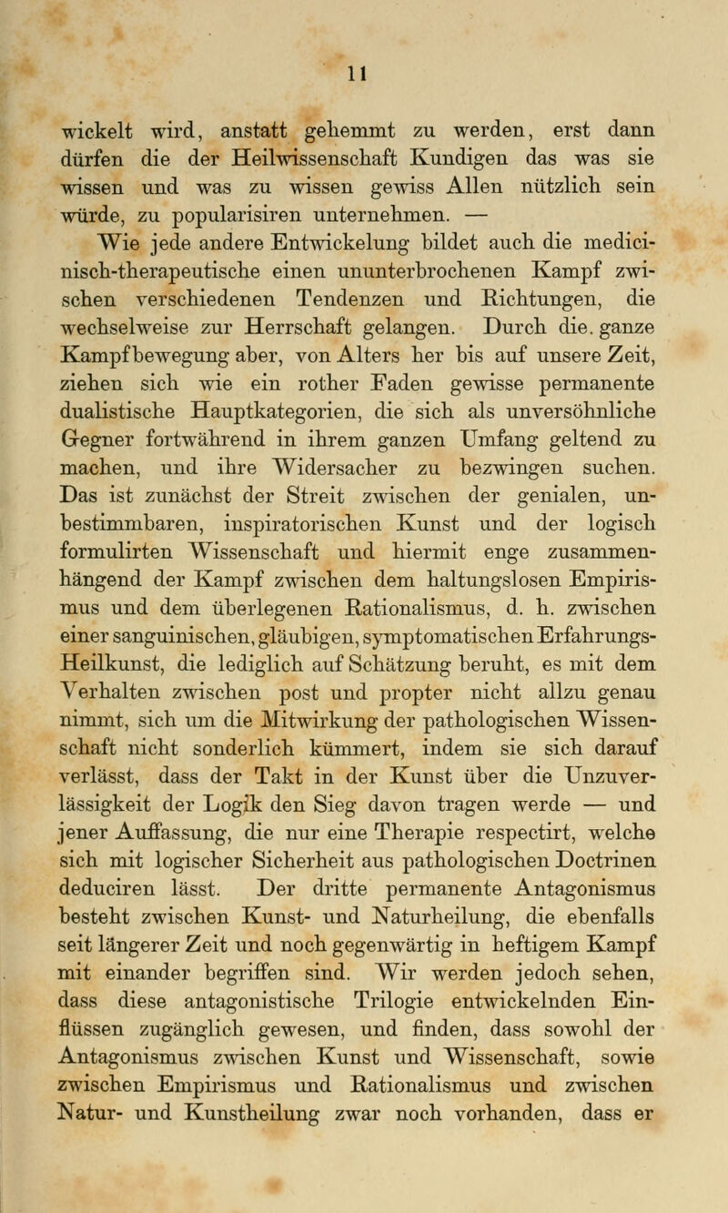 wickelt wird, anstatt gehemmt zu werden, erst dann dürfen die der Heilwissenscbaft Kundigen das was sie wissen und was zu wissen gewiss Allen nützlich sein würde, zu popularisiren unternehmen. — Wie jede andere Entwicklung bildet auch die medici- nisch-therapeutische einen ununterbrochenen Kampf zwi- schen verschiedenen Tendenzen und Richtungen, die wechselweise zur Herrschaft gelangen. Durch die. ganze Kampf bewegung aber, von Alters her bis auf unsere Zeit, ziehen sich wie ein rother Faden gewisse permanente dualistische Hauptkategorien, die sich als unversöhnliche Gegner fortwährend in ihrem ganzen Umfang geltend zu machen, und ihre Widersacher zu bezwingen suchen. Das ist zunächst der Streit zwischen der genialen, un- bestimmbaren, inspiratorischen Kunst und der logisch formulirten Wissenschaft und hiermit enge zusammen- hängend der Kampf zwischen dem haltungslosen Empiris- mus und dem überlegenen Rationalismus, d. h. zwischen einer sanguinischen, gläubigen, symptomatischen Erfahrungs- Heilkunst, die lediglich auf Schätzung beruht, es mit dem Verhalten zwischen post und propter nicht allzu genau nimmt, sich um die Mitwirkung der pathologischen Wissen- schaft nicht sonderlich kümmert, indem sie sich darauf verlässt, dass der Takt in der Kunst über die Unzuver- lässigkeit der Logik den Sieg davon tragen werde — und jener Auffassung, die nur eine Therapie respectirt, welche sich mit logischer Sicherheit aus pathologischen Doctrinen deduciren lässt. Der dritte permanente Antagonismus besteht zwischen Kunst- und Naturheilung, die ebenfalls seit längerer Zeit und noch gegenwärtig in heftigem Kampf mit einander begriffen sind. Wir werden jedoch sehen, dass diese antagonistische Trilogie entwickelnden Ein- flüssen zugänglich gewesen, und finden, dass sowohl der Antagonismus zwischen Kunst und Wissenschaft, sowie zwischen Empirismus und Rationalismus und zwischen Natur- und Kunstheilung zwar noch vorhanden, dass er