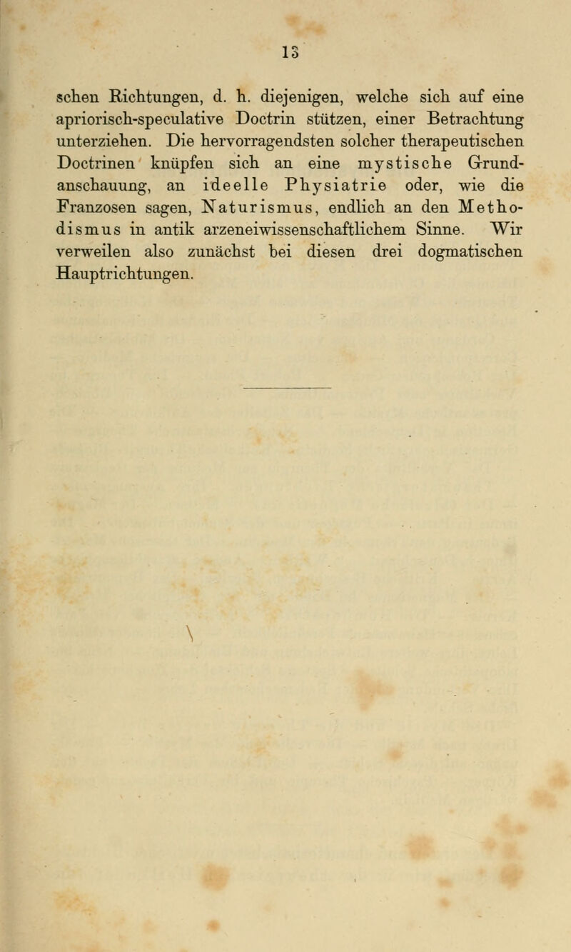 sehen Richtungen, d. h. diejenigen, welche sich auf eine apriorisch-speculative Doctrin stützen, einer Betrachtung unterziehen. Die hervorragendsten solcher therapeutischen Doctrinen knüpfen sich an eine mystische Grund- anschauung, an ideelle Physiatrie oder, wie die Franzosen sagen, Naturisnius, endlich an den Metho- dismus in antik arzeneiwissenschaftlichem Sinne. Wir verweilen also zunächst hei diesen drei dogmatischen Hauptrichtungen.