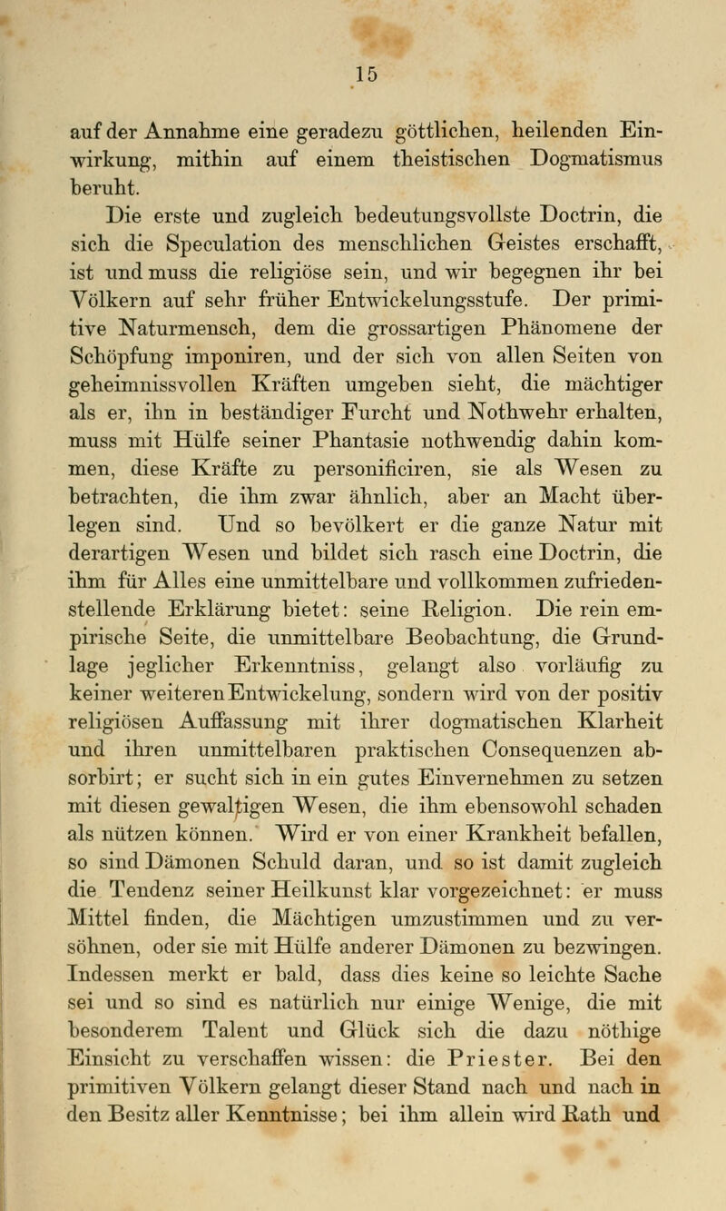 auf der Annahme eine geradezu göttlichen, heilenden Ein- wirkung, mithin auf einem theistischen Dogmatismus Deruht. Die erste und zugleich bedeutungsvollste Doctrin, die sich die Speculation des menschlichen Geistes erschafft, ist und muss die religiöse sein, und wir begegnen ihr hei Völkern auf sehr früher Entwickelungsstufe. Der primi- tive Naturmensch, dem die grossartigen Phänomene der Schöpfung imponiren, und der sich von allen Seiten von geheimnissvollen Kräften umgeben sieht, die mächtiger als er, ihn in beständiger Furcht und Nothwehr erhalten, muss mit Hülfe seiner Phantasie nothwendig dahin kom- men, diese Kräfte zu personificiren, sie als Wesen zu betrachten, die ihm zwar ähnlich, aber an Macht über- legen sind. Und so bevölkert er die ganze Natur mit derartigen Wesen und bildet sich rasch eine Doctrin, die ihm für Alles eine unmittelbare und vollkommen zufrieden- stellende Erklärung bietet: seine Religion. Die rein em- pirische Seite, die unmittelbare Beobachtung, die Grund- lage jeglicher Erkenntniss, gelangt also vorläufig zu keiner weiteren Entwicklung, sondern wird von der positiv religiösen Auffassung mit ihrer dogmatischen Klarheit und ihren unmittelbaren praktischen Consequenzen ab- sorbirt; er sucht sich in ein gutes Einvernehmen zu setzen mit diesen gewaltigen Wesen, die ihm ebensowohl schaden als nützen können. Wird er von einer Krankheit befallen, so sind Dämonen Schuld daran, und so ist damit zugleich die Tendenz seiner Heilkunst klar vorgezeichnet: er muss Mittel finden, die Mächtigen umzustimmen und zu ver- söhnen, oder sie mit Hülfe anderer Dämonen zu bezwingen. Indessen merkt er bald, dass dies keine so leichte Sache sei und so sind es natürlich nur einige Wenige, die mit besonderem Talent und Glück sich die dazu nöthige Einsicht zu verschaffen wissen: die Priester. Bei den primitiven Völkern gelangt dieser Stand nach und nach in den Besitz aller Kenntnisse; bei ihm allein wird Rath und