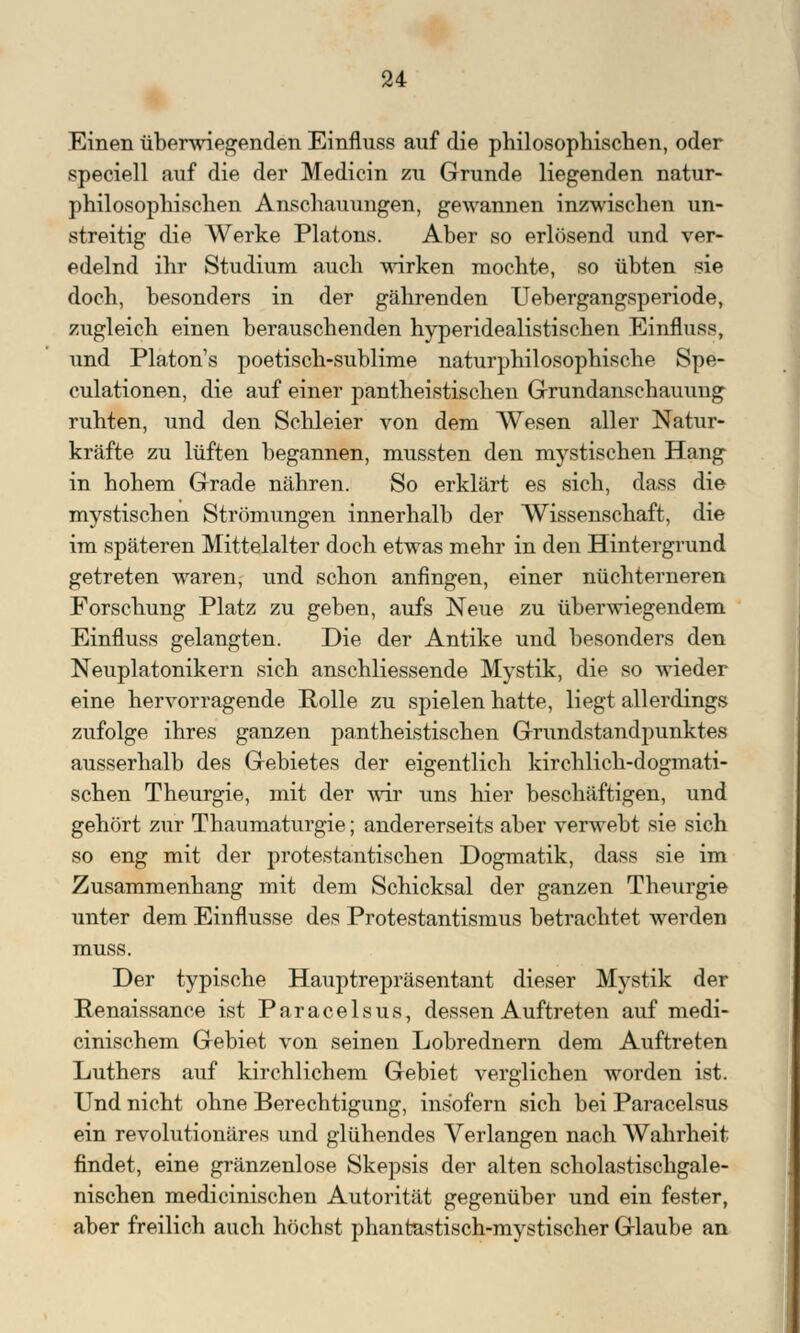 Einen überwiegenden Einfluss auf die philosophischen, oder speciell auf die der Medicin zu Grunde liegenden natur- philosophischen Anschauungen, gewannen inzwischen un- streitig die Werke Piatons. Aber so erlösend und ver- edelnd ihr Studium auch wirken mochte, so übten sie doch, besonders in der gährenden Uebergangsperiode, zugleich einen berauschenden hyperidealistischen Einfluss, und Platon's poetisch-sublime naturphilosophische Spe- culationen, die auf einer pantheistischen Grundanschauung ruhten, und den Schleier von dem Wesen aller Natur- kräfte zu lüften begannen, mussten den mystischen Hang in hohem Grade nähren. So erklärt es sich, dass die mystischen Strömungen innerhalb der Wissenschaft, die im späteren Mittelalter doch etwas mehr in den Hintergrund getreten waren, und schon anfingen, einer nüchterneren Forschung Platz zu geben, aufs Neue zu überwiegendem Einfluss gelangten. Die der Antike und besonders den Neuplatonikern sich anschliessende Mystik, die so wieder eine hervorragende Rolle zu spielen hatte, liegt allerdings zufolge ihres ganzen pantheistischen Grundstandpunktes ausserhalb des Gebietes der eigentlich kirchlich-dogmati- schen Theurgie, mit der wir uns hier beschäftigen, und gehört zur Thaumaturgie; andererseits aber verwebt sie sich so eng mit der protestantischen Dogmatik, dass sie im Zusammenhang mit dem Schicksal der ganzen Theurgie unter dem Einflüsse des Protestantismus betrachtet werden muss. Der typische Hauptrepräsentant dieser Mystik der Renaissance ist Paracelsus, dessen Auftreten auf medi- cinischem Gebiet von seinen Lobrednern dem Auftreten Luthers auf kirchlichem Gebiet verglichen worden ist. Und nicht ohne Berechtigung, insofern sich bei Paracelsus ein revolutionäres und glühendes Verlangen nach Wahrheit findet, eine gränzenlose Skepsis der alten scholastischgale- nischen medicinischen Autorität gegenüber und ein fester, aber freilich auch höchst phantastisch-mystischer Glaube an