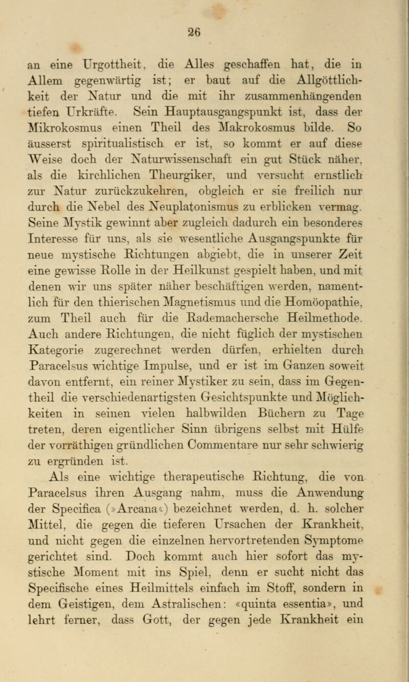 an eine Urgottheit, die Alles geschaffen hat, die in Allem gegenwärtig ist; er baut auf die Allgöttlich- keit der Natur und die mit ihr zusammenhängenden tiefen Urkräfte. Sein Hauptausgangspunkt ist, dass der Mikrokosmus einen Theil des Makrokosmus bilde. So äusserst spiritualistisch er ist, so kommt er auf diese Weise doch der Naturwissenschaft ein gut Stück näher, als die kirchlichen Theurgiker, und versucht ernstlich zur Natur zurückzukehren, obgleich er sie freilich nur durch die Xebel des Xeuplatonismus zu erblicken vermag. Seine Mystik gewinnt aber zugleich dadurch ein besonderes Interesse für uns, als sie wesentliche Ausgangspunkte für neue mystische Richtungen abgiebt. die in unserer Zeit eine gewisse Rolle in der Heilkunst gespielt haben, und mit denen wir uns später näher beschäftigen werden, nament- lich für den thierischen Magnetismus und die Homöopathie, zum Theil auch für die Rademachersche Heilmethode. Auch andere Richtungen, die nicht füglich der mystischen Kategorie zugerechnet werden dürfen, erhielten durch Paracelsns wichtige Impulse, und er ist im Ganzen soweit davon entfernt, ein reiner Mystiker zu sein, dass im Gegen- theil die verschiedenartigsten Gesichtspunkte und Möglich- keiten in seinen vielen halbwilden Büchern zu Tage treten, deren eigentlicher Sinn übrigens selbst mit Hülfe der vorräthigen gründlichen Commentare nur sehr schwierig zu ergründen ist. Als eine wichtige therapeutische Richtung, die von Paracelsus ihren Ausgang nahm, muss die Anwendung der Specifica (»Arcana«) bezeichnet werden, d. h. solcher Mittel, die gegen die tieferen Ursachen der Krankheit, und nicht gegen die einzelnen hervortretenden Symptome gerichtet sind. Doch kommt auch hier sofort das my- stische Moment mit ins Spiel, denn er sucht nicht das Specifische eines Heilmittels einfach im Stoff, sondern in dem Geistigen, dem Astralischen: «quinta essentia», und lehrt ferner, dass Gott, der gegen jede Krankheit ein