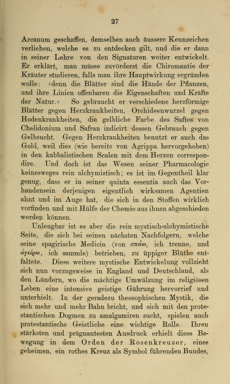 Arcanum geschaffen, demselben auch äussere Kennzeichen verliehen, welche es zu entdecken gilt, und die er dann in seiner Lehre von den Signaturen weiter entwickelt. Er erklärt, man müsse zuvörderst die Chiromantie der Kräuter studieren, falls man ihre Hauptwirkung ergründen wolle: «denn die Blätter sind die Hände der Pflanzen, und ihre Linien offenbaren die Eigenschaften und Kräfte der Natur.» So gebraucht er verschiedene herzförmige Blätter gegen Herzkrankheiten, Orchideenwurzel gegen Hodenkrankheiten, die gelbliche Farbe des Saftes von Chelidonium und Safran indicirt dessen Gebrauch gegen Gelbsucht. Gegen Herzkrankheiten benutzt er auch das Gold, weil dies (wie bereits von Agrippa hervorgehoben) in den kabbalistischen Scalen mit dem Herzen correspon- dire. Und doch ist das Wesen seiner Pharmacologie keinesweges rein alchymistisch; es ist im Gegentheil klar genug, dass er in seiner quinta essentia auch das Vor- handensein derjenigen eigentlich wirksamen Agentien ahnt und im Auge hat, die sich in den Stoffen wirklich vorfinden und mit Hülfe der Chemie aus ihnen abgeschieden werden können. Unleugbar ist es aber die rein mystisch-alchymistische Seite, die sich bei seinen nächsten Nachfolgern, welche seine spagirische Medicin (von <ma<n, ich trenne, und äyeiQG), ich sammle) betrieben, zu üppiger Blüthe ent- faltete. Diese weitere mystische Entwickelung vollzieht sich nun vorzugsweise in England und Deutschland, als den Ländern, wo die mächtige Umwälzung im religiösen Leben eine intensive geistige Gährung hervorrief und unterhielt. In der geradezu theosophischen Mystik, die sich mehr und mehr Bahn bricht, und sich mit den prote- stantischen Dogmen zu amalgamiren sucht, spielen auch protestantische Geistliche eine wichtige Rolle. Ihren stärksten und prägnantesten Ausdruck erhielt diese Be- wegung in dem Orden der Rosenkreuzer, eines geheimen, ein rothes Kreuz als Symbol führenden Bundes,