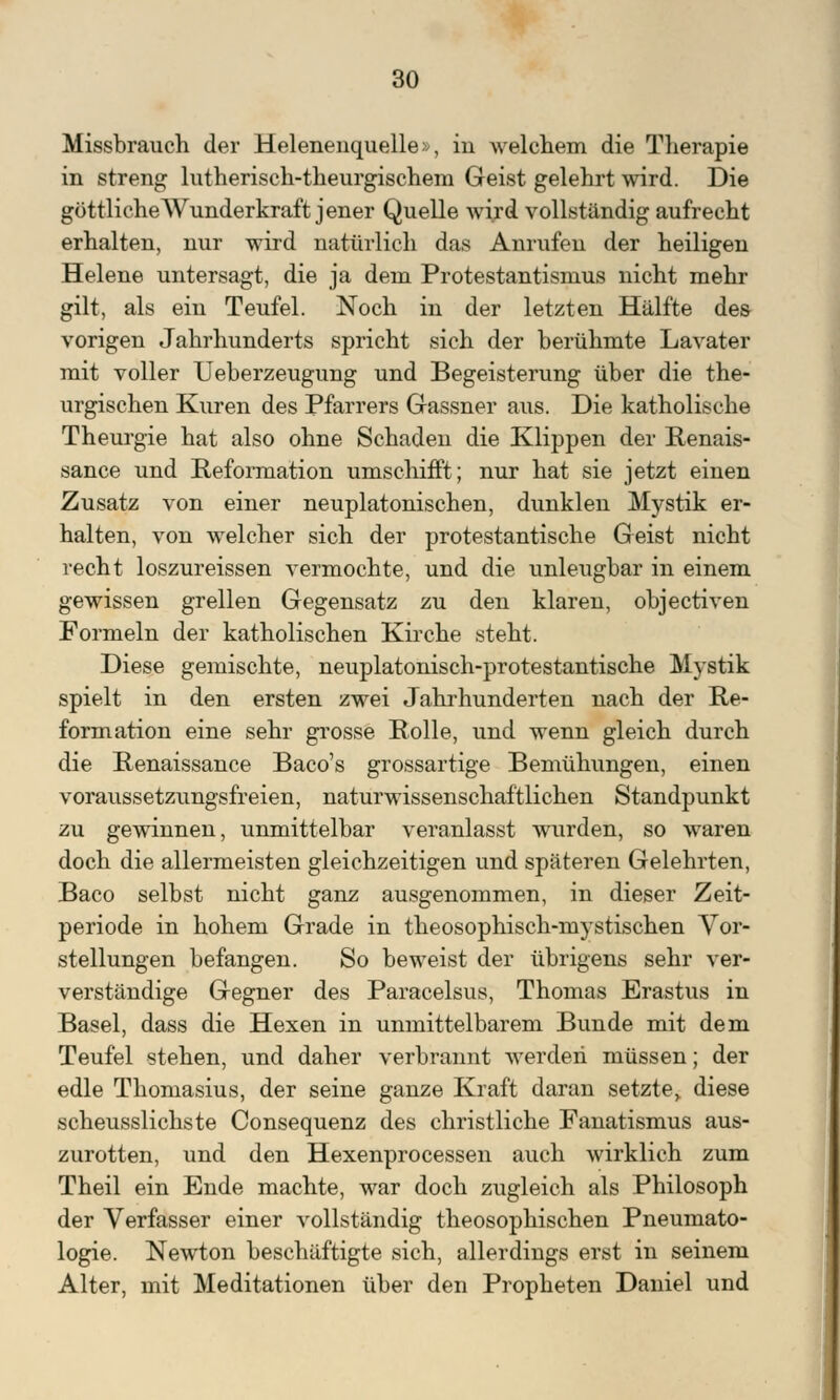 Missbrauch der Helenenquelle >, in welchem die Therapie in streng lutherisch-theurgischem Geist gelehrt wird. Die göttliche Wunderkraft jener Quelle wird vollständig aufrecht erhalten, nur wird natürlich das Anrufen der heiligen Helene untersagt, die ja dem Protestantismus nicht mehr gilt, als ein Teufel. Noch in der letzten Hälfte des vorigen Jahrhunderts spricht sich der berühmte Lavater mit voller Ueberzeugung und Begeisterung über die the- urgischen Kuren des Pfarrers Gassner aus. Die katholische Theurgie hat also ohne Schaden die Klippen der Renais- sance und Reformation umschifft; nur hat sie jetzt einen Zusatz von einer neuplatonischen, dunklen Mystik er- halten, von welcher sich der protestantische Geist nicht recht loszureissen vermochte, und die unleugbar in einem gewissen grellen Gegensatz zu den klaren, objectiven Formeln der katholischen Kirche steht. Diese gemischte, neuplatonisch-protestantische Mystik spielt in den ersten zwei Jahrhunderten nach der Re- formation eine sehr grosse Rolle, und wenn gleich durch die Renaissance Baco's grossartige Bemühungen, einen voraussetzungsfreien, naturwissenschaftlichen Standpunkt zu gewinnen, unmittelbar veranlasst wurden, so waren doch die allermeisten gleichzeitigen und späteren Gelehrten, Baco selbst nicht ganz ausgenommen, in dieser Zeit- periode in hohem Grade in theosophisch-mystischen Vor- stellungen befangen. So beweist der übrigens sehr ver- verständige Gegner des Paracelsus, Thomas Erastus in Basel, dass die Hexen in unmittelbarem Bunde mit dem Teufel stehen, und daher verbrannt werden müssen; der edle Thomasius, der seine ganze Kraft daran setzte,, diese scheusslichste Consequenz des christliche Fanatismus aus- zurotten, und den Hexenprocessen auch wirklich zum Theil ein Ende machte, war doch zugleich als Philosoph der Verfasser einer vollständig theosophischen Pneumato- logie. Newton beschäftigte sich, allerdings erst in seinem Alter, mit Meditationen über den Propheten Daniel und