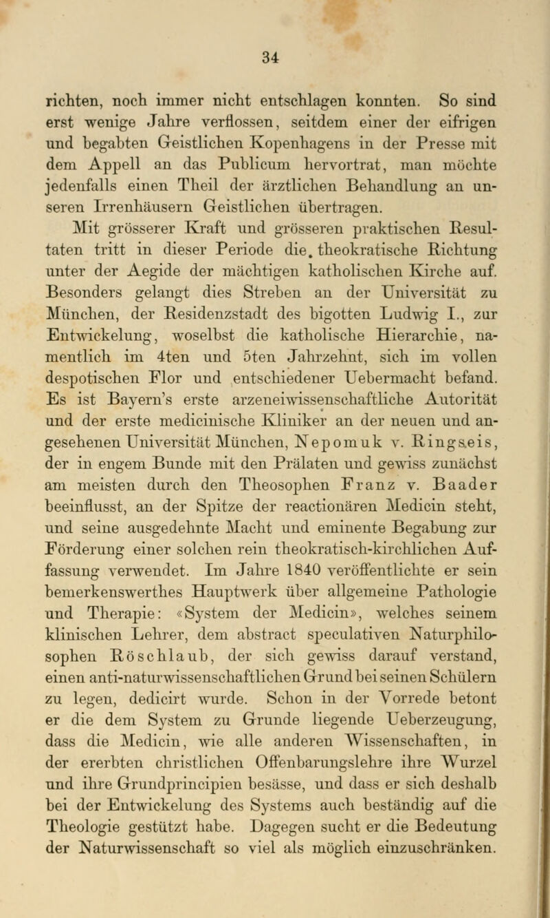 richten, noch immer nicht entschlagen konnten. So sind erst wenige Jahre verflossen, seitdem einer der eifrigen und begabten Geistlichen Kopenhagens in der Presse mit dem Appell an das Publicum hervortrat, man möchte jedenfalls einen Theil der ärztlichen Behandlung an un- seren Irrenhäusern Geistlichen übertragen. Mit grösserer Kraft und grösseren praktischen Resul- taten tritt in dieser Periode die. theokratische Richtung unter der Aegide der mächtigen katholischen Kirche auf. Besonders gelangt dies Streben an der Universität zu München, der Residenzstadt des bigotten Ludwig I., zur Entwicklung, woselbst die katholische Hierarchie, na- mentlich im 4ten und 5ten Jahrzehnt, sich im vollen despotischen Flor und entschiedener Uebermacht befand. Es ist Bayem's erste arzeneiwissenschaftliche Autorität und der erste medicinische Kliniker an der neuen und an- gesehenen Universität München, Nepomuk v. Ringaeis, der in engem Bunde mit den Prälaten und gewiss zunächst am meisten durch den Theosophen Franz v. Baader beeinflusst, an der Spitze der reactionären Medicin steht, und seine ausgedehnte Macht und eminente Begabung zur Förderung einer solchen rein theokratisch-kirchlichen Auf- fassung verwendet. Im Jahre 1840 veröffentlichte er sein bemerkenswertstes Hauptwerk über allgemeine Pathologie und Therapie: «System der Medicin», welches seinem klinischen Lehrer, dem abstract speculativen Naturphilo- sophen Röschlaub, der sich gewiss darauf verstand, einen anti-naturwissenschaftlichen Grund bei seinen Schülern zu legen, dedicirt wurde. Schon in der Vorrede betont er die dem System zu Grunde liegende Ueberzeugung, dass die Medicin, wie alle anderen Wissenschaften, in der ererbten christlichen Offenbarungslehre ihre Wurzel und ihre Grundprincipien besässe, und dass er sich deshalb bei der Entwickelung des Systems auch beständig auf die Theologie gestützt habe. Dagegen sucht er die Bedeutung der Naturwissenschaft so viel als möglich einzuschränken.