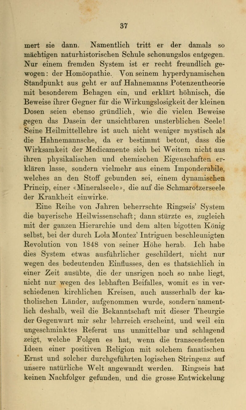 mert sie dann. Namentlich tritt er der damals so mächtigen naturhistorischen Schule schonungslos entgegen. Nur einem fremden System ist er recht freundlich ge- wogen : der Homöopathie. Von seinem hyperdynamischen Standpunkt aus geht er auf Hahnemanns Potenzentheorie mit besonderem Behagen ein, und erklärt höhnisch, die Beweise ihrer Gegner für die Wirkungslosigkeit der kleinen Dosen seien ebenso gründlich, wie die vielen Beweise gegen das Dasein der unsichtbaren unsterblichen Seele! Seine Heilmittellehre ist auch nicht weniger mystisch als die Hahnemannsche, da er bestimmt betont, dass die Wirksamkeit der Medicamente sich bei Weitem nicht aus ihren physikalischen und chemischen Eigenschaften er- klären lasse, sondern vielmehr aus einem Imponderabile, welches an den Stoff gebunden sei, einem dynamischen Princip, einer «Mineralseele», die auf die Schmarotzerseele der Krankheit einwirke. Eine Reihe von Jahren beherrschte Ringseis' System die bayerische Heilwissenschaft; dann stürzte es, zugleich mit der ganzen Hierarchie und dem alten bigotten König selbst, bei der durch Lola Montez' Intriguen beschleunigten Revolution von 1848 von seiner Höhe herab. Ich habe dies System etwas ausführlicher geschildert, nicht nur wegen des bedeutenden Einflusses, den es thatsächlich in einer Zeit ausübte, die der unsrigen noch so nahe liegt, nicht nur wegen des lebhaften Beifalles, womit es in ver- schiedenen kirchlichen Kreisen, auch ausserhalb der ka- tholischen Länder, aufgenommen wurde, sondern'nament- lich deshalb, weil die Bekanntschaft mit dieser Theurgie der Gegenwart mir sehr lehrreich erscheint, und weil ein ungeschminktes Referat uns unmittelbar und schlagend zeigt, welche Folgen es hat, wenn die transcendenten Ideen einer positiven Religion mit solchem fanatischen Ernst und solcher durchgeführten logischen Stringenz auf unsere natürliche Welt angewandt werden. Ringseis hat keinen Nachfolger gefunden, und die grosse Entwicklung