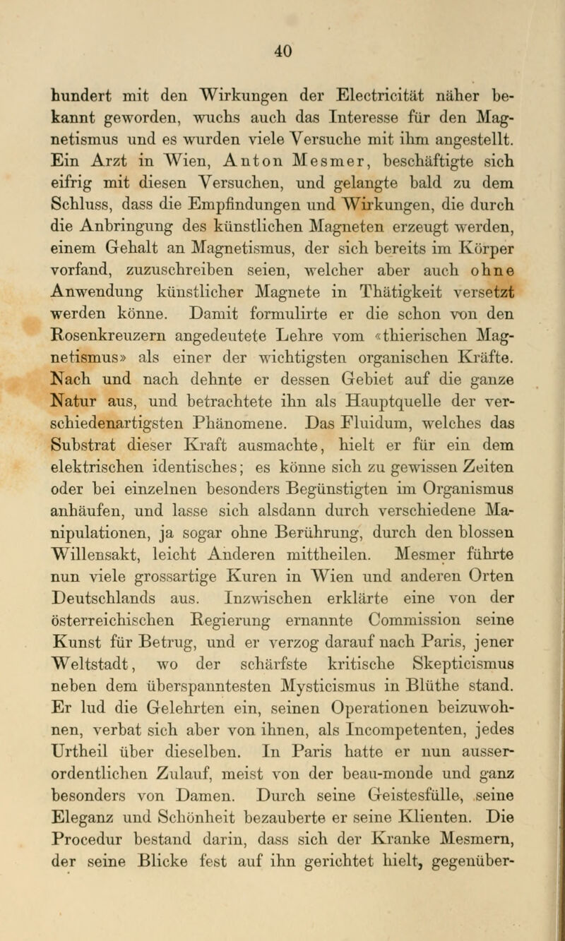 hundert mit den Wirkungen der Electricität näher be- kannt geworden, wuchs auch das Interesse für den Mag- netismus und es wurden viele Versuche mit ihm angestellt. Ein Arzt in Wien, Anton Mesnier, beschäftigte sich eifrig mit diesen Versuchen, und gelangte bald zu dem Schluss, dass die Empfindungen und Wirkungen, die durch die Anbringung des künstlichen Magneten erzeugt werden, einem Gehalt an Magnetismus, der sich bereits im Körper vorfand, zuzuschreiben seien, welcher aber auch ohne Anwendung künstlicher Magnete in Thätigkeit versetzt werden könne. Damit formulirte er die schon von den Rosenkreuzern angedeutete Lehre vom «thierischen Mag- netismus» als einer der wichtigsten organischen Kräfte. Nach und nach dehnte er dessen Gebiet auf die ganze Natur aus, und betrachtete ihn als Hauptquelle der ver- schiedenartigsten Phänomene. Das Fluidum, welches das Substrat dieser Kraft ausmachte, hielt er für ein dem elektrischen identisches; es könne sich zu gewissen Zeiten oder bei einzelnen besonders Begünstigten im Organismus anhäufen, und lasse sich alsdann durch verschiedene Ma- nipulationen, ja sogar ohne Berührung, durch den blossen Willensakt, leicht Anderen mittheilen. Mesmer führte nun viele grossartige Kuren in Wien und anderen Orten Deutschlands aus. Inzwischen erklärte eine von der österreichischen Regierung ernannte Commission seine Kunst für Betrug, und er verzog darauf nach Paris, jener Weltstadt, wo der schärfste kritische Skepticismus neben dem überspanntesten Mysticismus in Blüthe stand. Er lud die Gelehrten ein, seinen Operationen beizuwoh- nen, verbat sich aber von ihnen, als Incompetenten, jedes Urtheil über dieselben. In Paris hatte er nun ausser- ordentlichen Zulauf, meist von der beau-monde und ganz besonders von Damen. Durch seine Geistesfülle, seine Eleganz und Schönheit bezauberte er seine Klienten. Die Procedur bestand darin, dass sich der Kranke Mesmern, der seine Blicke fest auf ihn gerichtet hielt, gegenüber-