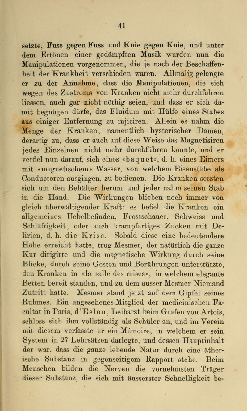 setzte, Puss gegen Fuss und Knie gegen Knie, und unter dem Ertönen einer gedämpften Musik wurden nun die Manipulationen vorgenommen, die je nach der Beschaffen- heit der Krankheit verschieden waren. Allmälig gelangte er zu der Annahme, dass die Manipulationen, die sich wegen des Zustroms von Kranken nicht mehr durchführen Hessen, auch gar nicht nöthig seien, und dass er sich da- mit begnügen dürfe, das Fluidum mit Hülfe eines Stabes aus einiger Entfernung zu injiciren. Allein es nahm die Menge der Kranken, namentlich hysterischer Damen, derartig zu, dass er auch auf diese Weise das Magnetisiren jedes Einzelnen nicht mehr durchführen konnte, und er verfiel nun darauf, sich eines «baquet», d. h. eines Eimers mit «magnetischem» Wasser, von welchem Eisenstäbe als Conductoren ausgingen, zu bedienen. Die Kranken setzten sich um den Behälter herum und jeder nahm seinen Stab in die Hand. Die Wirkungen blieben noch immer von gleich überwältigender Kraft: es befiel die Kranken ein allgemeines Uebelbefinden, Frostschauer, Schweiss und Schläfrigkeit, oder auch krampfartiges Zucken mit De- lirien, d. h. die Krise. Sobald diese eine bedeutendere Höhe erreicht hatte, trug Mesmer, der natürlich die ganze Kur dirigirte und die magnetische Wirkung durch seine Blicke, durch seine Gesten und Berührungen unterstützte, den Kranken in «la salle des crises», in welchem elegante Betten bereit standen, und zu dem ausser Mesmer Niemand Zutritt hatte. Mesmer stand jetzt auf dem Gipfel seines Ruhmes. Ein angesehenes Mitglied der medicinischen Fa- cultät in Paris, d'Eslon, Leibarzt beim Grafen von Artois, schloss sich ihm vollständig als Schüler an, und im Verein mit diesem verfasste er ein Memoire, in welchem er sein System in 27 Lehrsätzen darlegte, und dessen Hauptinhalt der war, dass die ganze lebende Natur durch eine äther- ische Substanz in gegenseitigem Rapport stehe. Beim Menschen bilden die Nerven die vornehmsten Träger dieser Substanz, die sich mit äusserster Schnelligkeit be-