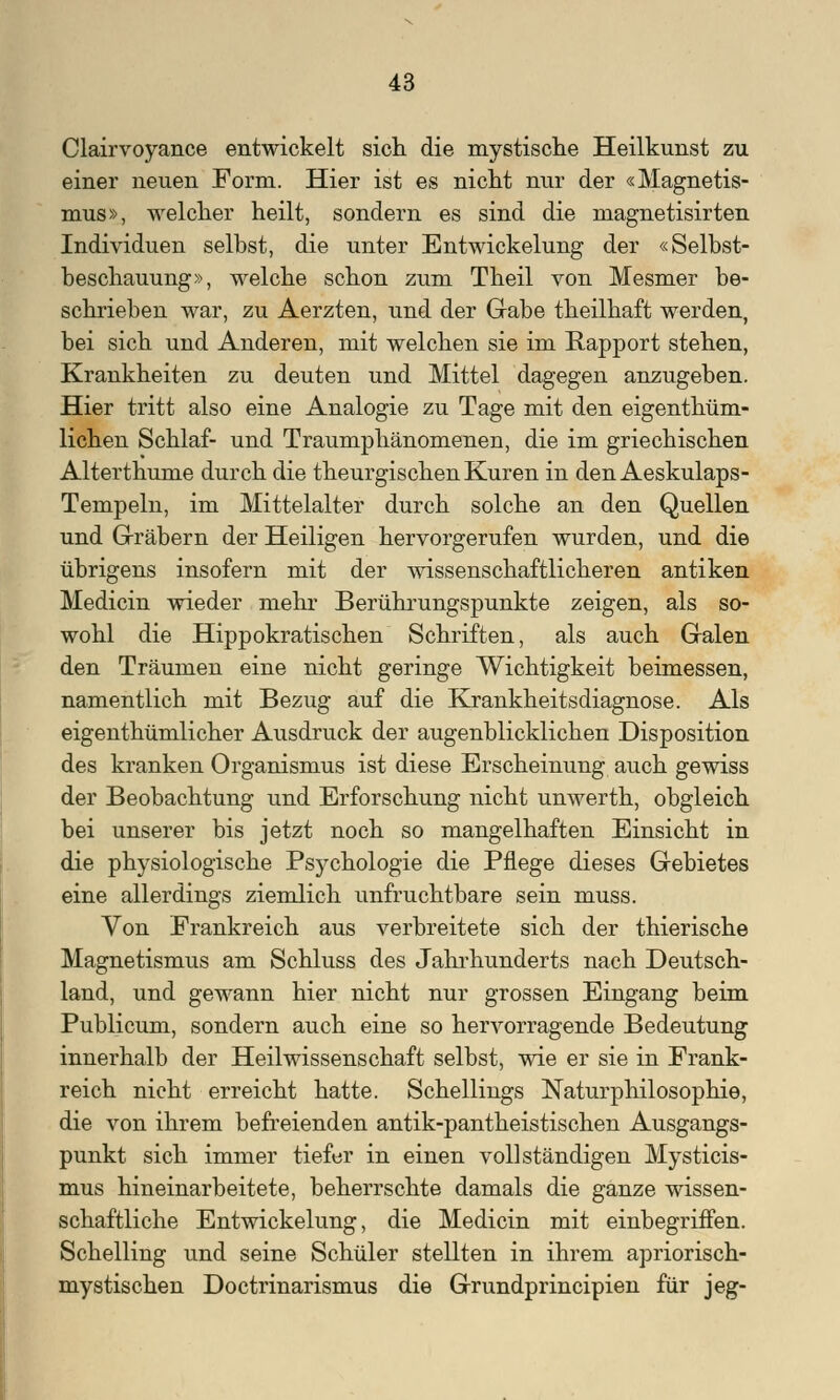 Clairvoyance entwickelt sich die mystische Heilkunst zu einer neuen Form. Hier ist es nicht nur der «Magnetis- mus», welcher heilt, sondern es sind die magnetisirten Individuen selbst, die unter Entwickelung der «Selbst- beschauung», welche schon zum Theil von Mesmer be- schrieben war, zu Aerzten, und der Gabe theilhaft werden, bei sich und Anderen, mit welchen sie im Rapport stehen, Krankheiten zu deuten und Mittel dagegen anzugeben. Hier tritt also eine Analogie zu Tage mit den eigenthüm- lichen Schlaf- und Traumphänomenen, die im griechischen Alterthume durch die theurgischen Kuren in den Aeskulaps- Tempeln, im Mittelalter durch solche an den Quellen und Gräbern der Heiligen hervorgerufen wurden, und die übrigens insofern mit der wissenschaftlicheren antiken Medicin wieder mehr Berührungspunkte zeigen, als so- wohl die Hippokratischen Schriften, als auch Galen den Träumen eine nicht geringe Wichtigkeit beimessen, namentlich mit Bezug auf die Krankheitsdiagnose. Als eigenthümlicher Ausdruck der augenblicklichen Disposition des kranken Organismus ist diese Erscheinung auch gewiss der Beobachtung und Erforschung nicht unwerth, obgleich bei unserer bis jetzt noch so mangelhaften Einsicht in die physiologische Psychologie die Pflege dieses Gebietes eine allerdings ziemlich unfruchtbare sein muss. Von Frankreich aus verbreitete sich der thierische Magnetismus am Schluss des Jahrhunderts nach Deutsch- land, und gewann hier nicht nur grossen Eingang beim Publicum, sondern auch eine so hervorragende Bedeutung innerhalb der Heilwissenschaft selbst, wie er sie in Frank- reich nicht erreicht hatte. Schellmgs Naturphilosophie, die von ihrem befreienden antik-pantheistischen Ausgangs- punkt sich immer tiefer in einen vollständigen Mysticis- mus hineinarbeitete, beherrschte damals die ganze wissen- schaftliche Entwickelung, die Medicin mit einbegriffen. Schelling und seine Schüler stellten in ihrem apriorisch- mystischen Doctrinarismus die Grundprincipien für jeg-