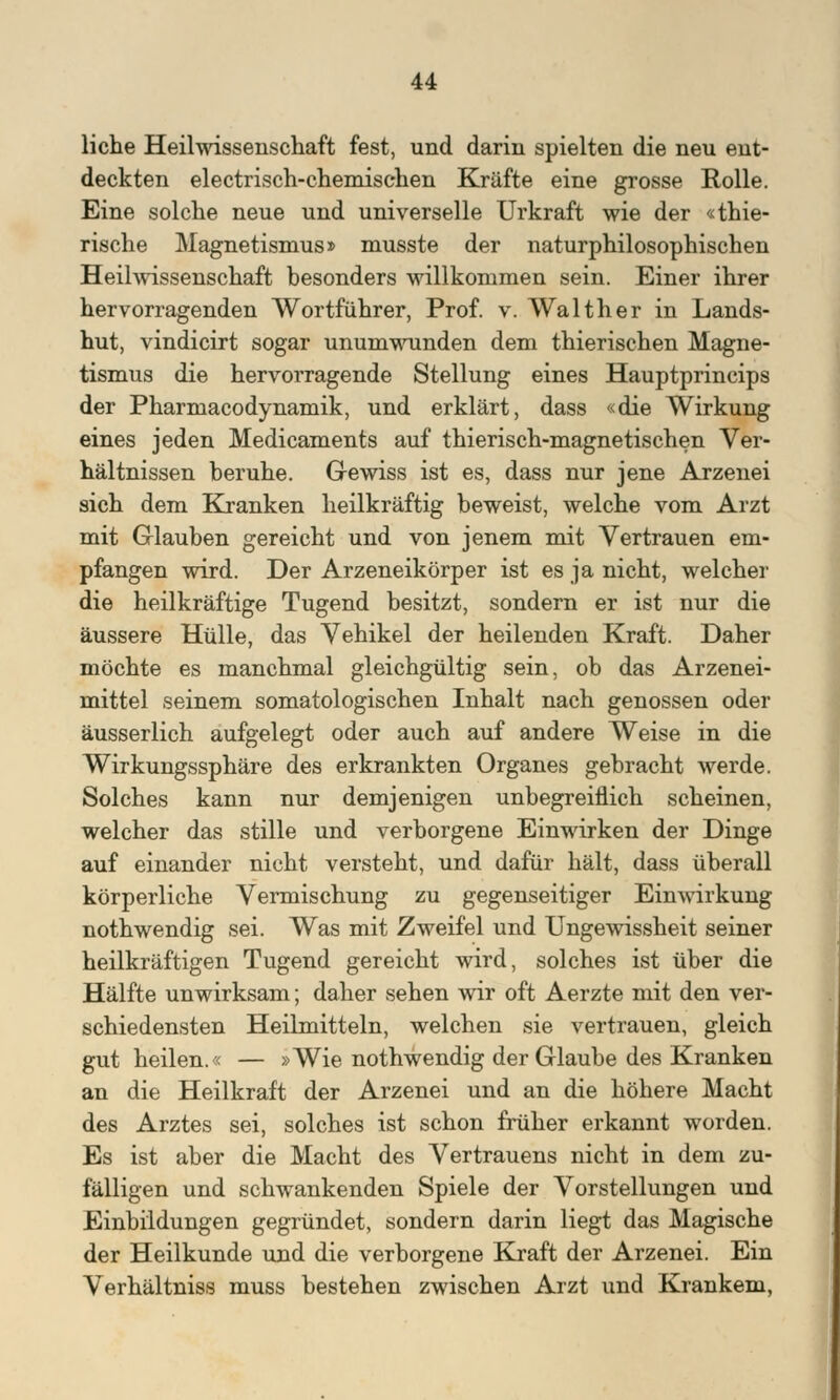 liehe Heilwissenschaft fest, und darin spielten die neu ent- deckten electrisch-chemischen Kräfte eine grosse Rolle. Eine solche neue und universelle Urkraft wie der «thie- rische Magnetismus» musste der naturphilosophischen Heilwissenschaft besonders willkommen sein. Einer ihrer hervorragenden Wortführer, Prof. v. Walther in Lands- hut, vindicirt sogar unumwunden dem thierischen Magne- tismus die hervorragende Stellung eines Hauptprincips der Pharmacodynamik, und erklärt, dass «die Wirkung eines jeden Medicaments auf thieriseh-magnetischen Ver- hältnissen beruhe. Gewiss ist es, dass nur jene Arzenei sich dem Kranken heilkräftig beweist, welche vom Arzt mit Glauben gereicht und von jenem mit Vertrauen em- pfangen wird. Der Arzeneikörper ist es ja nicht, welcher die heilkräftige Tugend besitzt, sondern er ist nur die äussere Hülle, das Vehikel der heilenden Kraft. Daher möchte es manchmal gleichgültig sein, ob das Arzenei- mittel seinem somatologischen Inhalt nach genossen oder äusserlich aufgelegt oder auch auf andere Weise in die Wirkungssphäre des erkrankten Organes gebracht werde. Solches kann nur demjenigen unbegreiflich scheinen, welcher das stille und verborgene Einwirken der Dinge auf einander nicht versteht, und dafür hält, dass überall körperliche Vermischung zu gegenseitiger Einwirkung nothwendig sei. Was mit Zweifel und Ungewissheit seiner heilkräftigen Tugend gereicht wird, solches ist über die Hälfte unwirksam; daher sehen wir oft Aerzte mit den ver- schiedensten Heilmitteln, welchen sie vertrauen, gleich gut heilen.« — »Wie nothwendig der Glaube des Kranken an die Heilkraft der Arzenei und an die höhere Macht des Arztes sei, solches ist schon früher erkannt worden. Es ist aber die Macht des Vertrauens nicht in dem zu- fälligen und schwankenden Spiele der Vorstellungen und Einbildungen gegründet, sondern darin liegt das Magische der Heilkunde und die verborgene Kraft der Arzenei. Ein Verhältniss muss bestehen zwischen Arzt und Krankem,