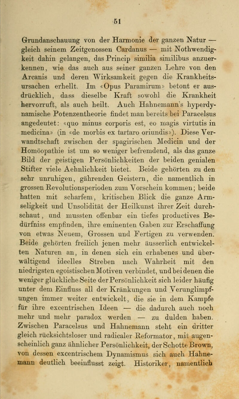 Grundanschauung von der Harmonie der ganzen Natur — gleich seinem Zeitgenossen Cardanus — mit Notwendig- keit dahin gelangen, das Princip similia similibus anzuer- kennen, wie das auch aus seiner ganzen Lehre von den Arcanis und deren Wirksamkeit gegen die Krankheits- ursachen erhellt. Im «Opus Paramirum» betont er aus- drücklich, dass dieselbe Kraft sowohl die Krankheit hervorruft, als auch heilt. Auch Hahnemann's hyperdy- namische Potenzentheorie findet man bereits bei Paracelsus angedeutet: «quo minus corporis est, eo magis virtutis in medicina» (in «de morbis ex tartaro oriundis»). Diese Ver- wandtschaft zwischen der spagirischen Medicin und der Homöopathie ist um so weniger befremdend, als das ganze Bild der geistigen Persönlichkeiten der beiden genialen Stifter viele Aehnlichkeit bietet. Beide gehörten zu den sehr unruhigen, gährenden Geistern, die namentlich in grossen Pevolutionsperioden zum Vorschein kommen; beide hatten mit scharfem, kritischen Blick die ganze Arm- seligkeit und Unsolidität der Heilkunst ihrer Zeit durch- schaut , and rnussten offenbar ein tiefes productives Be- dürfniss empfinden, ihre eminenten Gaben zur Erschaffung von etwas Neuem, Grossen und Fertigen zu verwenden. Beide gehörten freilich jenen mehr äusserlich entwickel- ten Naturen an, in denen sich ein erhabenes und über- wältigend ideelles Streben nach Wahrheit mit den niedrigsten egoistischen Motiven verbindet, und bei denen die weniger glückliche Seite der Persönlichkeit sich leider häufig- unter dem Einfluss all der Kränkungen und Verunglimpf- ungen immer weiter entwickelt, die sie in dem Kampfe für ihre excentrischen Ideen — die dadurch auch noch mehr und mehr paradox werden — zu dulden haben. Zwischen Paracelsus und Hahnemann steht ein dritter gleich rücksichtsloser und radicaler Reformator, mit augen- scheinlich ganz ähnlicher Persönlichkeit, der Schotte Brown, von dessen excentrischem Dynamismus sich auch Hahne- mann deutlich beeinflusst zeigt. Historiker, namentlich