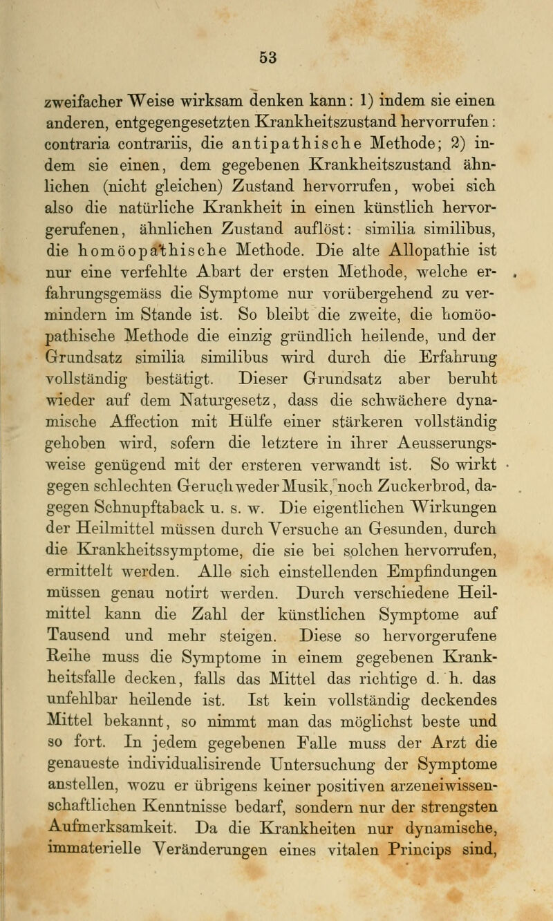 zweifacher Weise wirksam denken kann: 1) indem sie einen anderen, entgegengesetzten Krankheitszustand hervorrufen: contraria contrariis, die antipathische Methode; 2) in- dem sie einen, dem gegebenen Krankheitszustand ähn- lichen (nicht gleichen) Zustand hervorrufen, wobei sich also die natürliche Krankheit in einen künstlich hervor- gerufenen, ähnlichen Zustand auflöst: similia similibus, die homöopa'thische Methode. Die alte Allopathie ist nur eine verfehlte Abart der ersten Methode, welche er- fahrungsgemäss die Symptome nur vorübergehend zu ver- mindern im Stande ist. So bleibt die zweite, die homöo- pathische Methode die einzig gründlich heilende, und der Grandsatz similia similibus wird durch die Erfahrung vollständig bestätigt. Dieser Grundsatz aber beruht wieder auf dem Naturgesetz, dass die schwächere dyna- mische Affection mit Hülfe einer stärkeren vollständig gehoben wird, sofern die letztere in ihrer Aeusserungs- weise genügend mit der ersteren verwandt ist. So wirkt gegen schlechten Geruch weder Musik,noch Zuckerbrod, da- gegen Schnupftaback u. s. w. Die eigentlichen Wirkungen der Heilmittel müssen durch Versuche an Gesunden, durch die KrankheitsSymptome, die sie bei solchen hervorrufen, ermittelt werden. Alle sich einstellenden Empfindungen müssen genau notirt werden. Durch verschiedene Heil- mittel kann die Zahl der künstlichen Symptome auf Tausend und mehr steigen. Diese so hervorgerufene Reihe muss die Symptome in einem gegebenen Krank- heitsfalle decken, falls das Mittel das richtige d. h. das unfehlbar heilende ist. Ist kein vollständig deckendes Mittel bekannt, so nimmt man das möglichst beste und so fort. In jedem gegebenen Falle muss der Arzt die genaueste individualisirende Untersuchung der Symptome anstellen, wozu er übrigens keiner positiven arzeneiwissen- schaftlichen Kenntnisse bedarf, sondern nur der strengsten Aufmerksamkeit. Da die Krankheiten nur dynamische, immaterielle Veränderungen eines vitalen Princips sind,