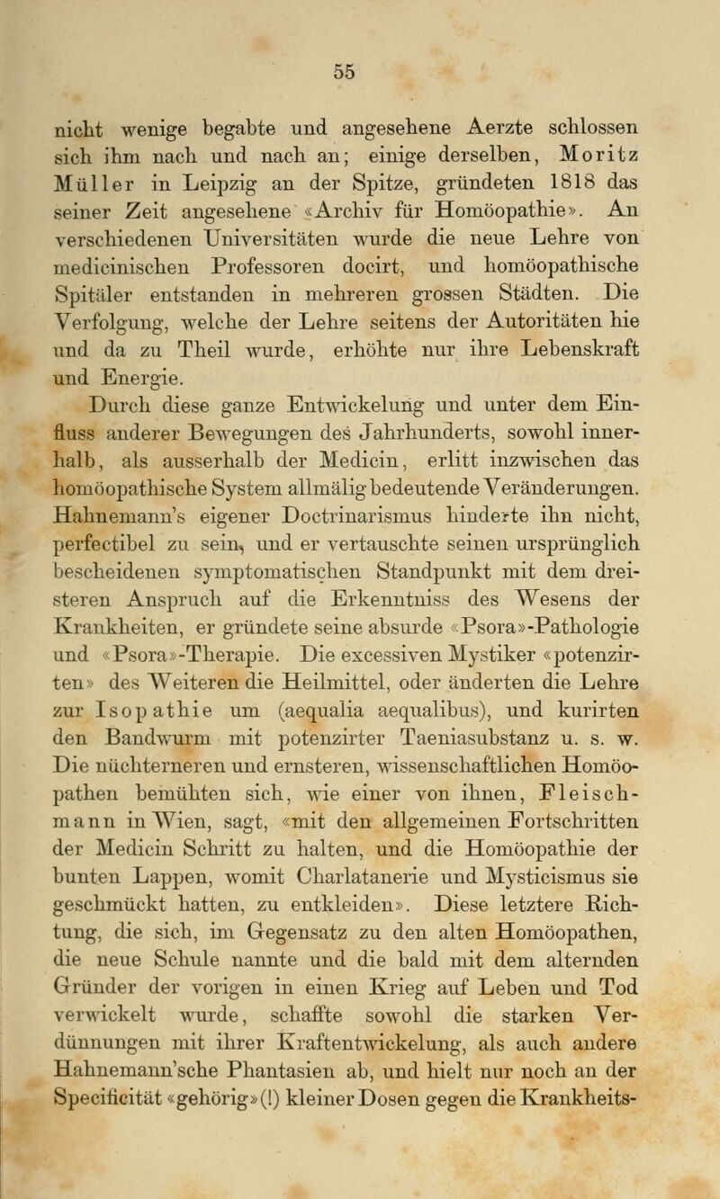 nicht wenige begabte und angesehene Aerzte schlössen sich ihm nach und nach an; einige derselben, Moritz Müller in Leipzig an der Spitze, gründeten 1818 das seiner Zeit angesehene «Archiv für Homöopathie». An verschiedenen Universitäten wurde die neue Lehre von medicinischen Professoren docirt, und homöopathische Spitäler entstanden in mehreren grossen Städten. Die Verfolgung, welche der Lehre seitens der Autoritäten hie und da zu Theil wurde, erhöhte nur ihre Lebenskraft und Energie. Durch diese ganze Entwicklung und unter dem Ein- fluss anderer Bewegungen des Jahrhunderts, sowohl inner- halb, als ausserhalb der Medicin, erlitt inzwischen das homöopathische System allmälig bedeutende Veränderungen. Hahnemann's eigener Doctrinarismus hinderte ihn nicht, perfectibel zu sein, und er vertauschte seinen ursprünglich bescheidenen symptomatischen Standpunkt mit dem drei- steren Anspruch auf die Erkenntniss des Wesens der Krankheiten, er gründete seine absurde «Psora»-Pathologie und «Psora»-Therapie. Die excessiven Mystiker «potenzir- ten» des Weiteren die Heilmittel, oder änderten die Lehre zur Isopathie um (aequalia aequalibus), und kurirten den Bandwurm mit potenzirter Taeniasubstanz u. s. w. Die nüchterneren und ernsteren, wissenschaftlichen Homöo- pathen bemühten sich, wie einer von ihnen, Fleisch- mann in Wien, sagt, «mit den allgemeinen Fortschritten der Medicin Schritt zu halten, und die Homöopathie der bunten Lappen, womit Charlatanerie und Mysticismus sie geschmückt hatten, zu entkleiden». Diese letztere Rich- tung, die sich, im Gegensatz zu den alten Homöopathen, die neue Schule nannte und die bald mit dem alternden Gründer der vorigen in einen Krieg auf Leben und Tod verwickelt wurde, schaffte sowohl die starken Ver- dünnungen mit ihrer Kraftentwickelung, als auch andere Hahnemann'sche Phantasien ab, und hielt nur noch an der Specilicität «gehörig» (!) kleiner Dosen gegen die Krankheits-