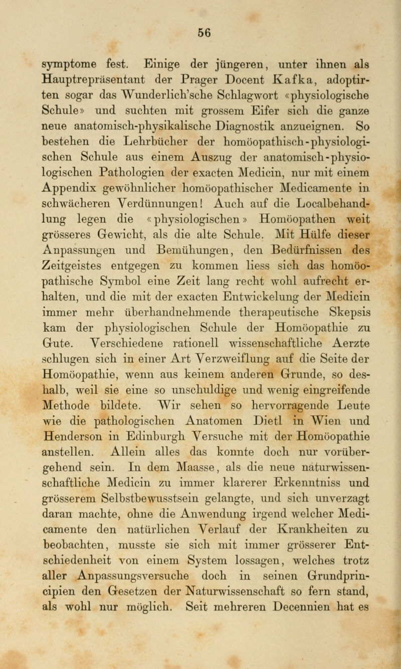 Symptome fest. Einige der jüngeren, unter ihnen als Hauptrepriisentant der Prager Docent Kafka, adoptir- ten sogar das Wunderlich'sche Schlagwort «physiologische Schule» und suchten mit grossem Eifer sich die ganze neue anatomisch-physikalische Diagnostik anzueignen. So bestehen die Lehrbücher der homöopathisch-physiologi- schen Schule aus einem Auszug der anatomisch-physio- logischen Pathologien der exacten Medicin, nur mit einem Appendix gewöhnlicher homöopathischer Medicamente in schwächeren Verdünnungen! Auch auf die Localbehand- lung legen die «physiologischen» Homöopathen weit grösseres Gewicht, als die alte Schule. Mit Hülfe dieser Anpassungen und Bemühungen, den Bedürfnissen des Zeitgeistes entgegen zu kommen Hess sich das homöo- pathische Symbol eine Zeit lang recht wohl aufrecht er- halten, und die mit der exacten Entwickelung der Medicin immer mehr überhandnehmende therapeutische Skepsis kam der physiologischen Schule der Homöopathie zu Gute. Verschiedene rationell wissenschaftliche Aerzte schlugen sich in einer Art Verzweiflung auf die Seite der Homöopathie, wenn aus keinem anderen Grunde, so des- halb, weil sie eine so unschuldige und wenig eingreifende Methode bildete. Wir sehen so hervorragende Leute wie die pathologischen Anatomen Dietl in Wien und Henderson in Edinburgh Versuche mit der Homöopathie anstellen. Allein alles das konnte doch nur vorüber- gehend sein. In dem Maasse, als die neue naturwissen- schaftliche Medicin zu immer klarerer Erkenntniss und grösserem Selbstbewusstsein gelangte, und sich unverzagt daran machte, ohne die Anwendung irgend welcher Medi- camente den natürlichen Verlauf der Krankheiten zu beobachten, musste sie sich mit immer grösserer Ent- schiedenheit von einem System lossagen, welches trotz aller Anpassungsversuche doch in seinen Grundprin- cipien den Gesetzen der Naturwissenschaft so fern stand, als wohl nur möglich. Seit mehreren Decennien hat es