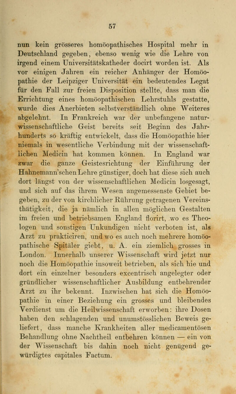 nun kein grösseres homöopathisches Hospital mehr in Deutschland gegeben, ebenso wenig wie die Lehre von irgend einem Universitätskatheder docirt worden ist. Als vor einigen Jahren ein reicher Anhänger der Homöo- pathie der Leipziger Universität ein bedeutendes Legat für den Fall zur freien Disposition stellte, dass man die Errichtung eines homöopathischen Lehrstuhls gestatte, wurde dies Anerbieten selbstverständlich ohne Weiteres abgelehnt. In Frankreich war der unbefangene natur- wissenschaftliche Geist bereits seit Beginn des Jahr- hunderts so kräftig entwickelt, dass die Homöopathie hier niemals in wesentliche Verbindung mit der wissenschaft- lichen Medicin hat kommen können. In England war zwar die ganze Geistesrichtung der Einführung der Hahnemann'schen Lehre günstiger, doch hat diese sich auch dort längst von der wissenschaftlichen Medicin losgesagt, und sich auf das ihrem Wesen angemessenste Gebiet be- geben, zu der von kirchlicher Rührung getragenen Vereins- thätigkeit, die ja nämlich in allen möglichen Gestalten im freien und betriebsamen England florirt, wo es Theo- logen und sonstigen Unkundigen nicht verboten ist, als Arzt zu prakticiren, und wo es auch noch mehrere homöo- pathische Spitäler giebt, u. A. ein ziemlich grosses in London. Innerhalb unserer Wissenschaft wird jetzt nur noch die Homöopathie insoweit betrieben, als sich hie und dort ein einzelner besonders excentrisch angelegter oder gründlicher wissenschaftlicher Ausbildung entbehrender Arzt zu ihr bekennt. Inzwischen hat sich die Homöo- pathie in einer Beziehung ein grosses und bleibendes Verdienst um die Heilwissenschaft erworben: ihre Dosen haben den schlagenden und unumstösslichen Beweis ge- liefert, dass manche Krankheiten aller medicamentösen Behandlung ohne Nachtheil entbehren können — ein von der Wissenschaft bis dahin noch nicht genügend ge- würdigtes capitales Factum.