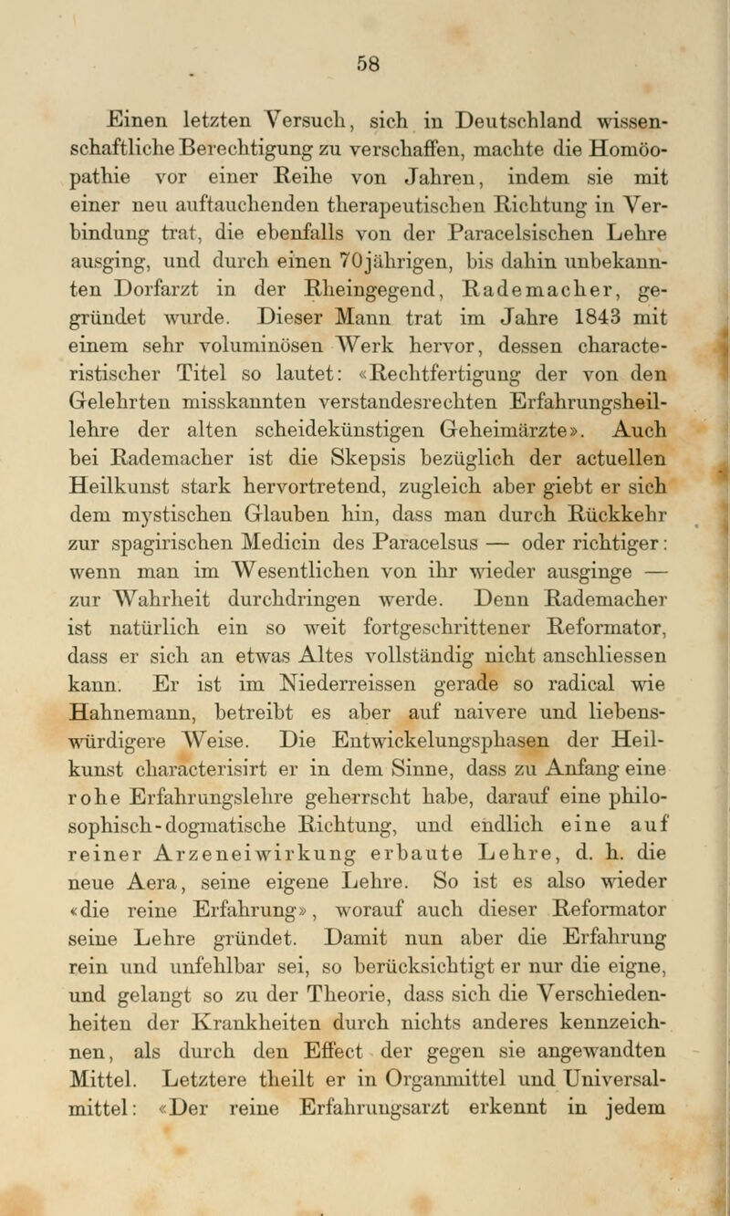 Einen letzten Versuch, sich in Deutschland wissen- schaftliche Berechtigung zu verschaffen, machte die Homöo- pathie vor einer Reihe von Jahren, indem sie mit einer neu auftauchenden therapeutischen Richtung in Ver- bindung trat, die ebenfalls von der Paracelsischen Lehre ausging, und durch einen 70jährigen, bis dahin unbekann- ten Dorfarzt in der Rheingegend, Rademacher, ge- gründet wurde. Dieser Mann trat im Jahre 1843 mit einem sehr voluminösen Werk hervor, dessen characte- ristischer Titel so lautet: «Rechtfertigung der von den Gelehrten misskannten verstandesrechten Erfahrungsheil- lehre der alten scheidekünstigen Geheimärzte». Auch bei Rademacher ist die Skepsis bezüglich der actuellen Heilkunst stark hervortretend, zugleich aber giebt er sich dem mystischen Glauben hin, dass man durch Rückkehr zur spagirischen Medicin des Paracelsus — oder richtiger: wenn man im Wesentlichen von ihr wieder ausginge — zur Wahrheit durchdringen werde. Denn Rademacher ist natürlich ein so weit fortgeschrittener Reformator, dass er sich an etwas Altes vollständig nicht anschliessen kann. Er ist im Niederreissen gerade so radical wie Hahnemann, betreibt es aber auf naivere und liebens- würdigere Weise. Die Entwickelungsphasen der Heil- kunst characterisirt er in dem Sinne, dass zu Anfang eine rohe Erfahrungslehre geherrscht habe, darauf eine philo- sophisch-dogmatische Richtung, und endlich eine auf reiner Arzeneiwirkung erbaute Lehre, d. h. die neue Aera, seine eigene Lehre. So ist es also wieder «die reine Erfahrung», worauf auch dieser Reformator seine Lehre gründet. Damit nun aber die Erfahrung rein und unfehlbar sei, so berücksichtigt er nur die eigne, und gelangt so zu der Theorie, dass sich die Verschieden- heiten der Krankheiten durch nichts anderes kennzeich- nen, als durch den Effect der gegen sie angewandten Mittel. Letztere theilt er in Organmittel und Universal- mittel: «Der reine Erfahrungsarzt erkennt in jedem