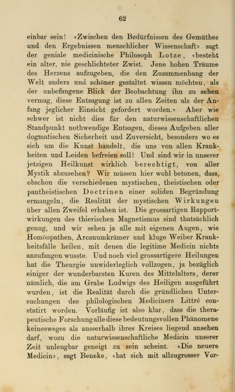 einbar sein! «Zwischen den Bedürfnissen des Gemüthes und den Ergebnissen menschlicher Wissenschaft» sagt der geniale medicinische Philosoph Lotze , «besteht ein alter, nie geschlichteter Zwist. Jene hohen Träume des Herzens aufzugeben, die den Zusammenhang der Welt anders und schöner gestaltet wissen möchten, als der unbefangene Blick der Beobachtung ihn zu sehen vermag, diese Entsagung ist zu allen Zeiten als der An- fang jeglicher Einsicht gefordert worden.» Aber wie schwer ist nicht dies für den naturwissenschaftlichen Standpunkt nothwendige Entsagen, dieses Aufgeben aller dogmatischen Sicherheit und Zuversicht, besonders wo es sich um die Kunst handelt, die uns von allen Krank- heiten und Leiden befreien soll! Und sind wir in unserer jetzigen Heilkunst wirklich berechtigt, von aller Mystik abzusehen? Wir müssen hier wohl betonen, dass, obschon die verschiedenen mystischen, theistischen oder pantheistischen Doctrinen einer soliden Begründung ermangeln, die Realität der mystischen Wirkungen über allen Zweifel erhaben ist. Die grossartigen Rapport- wirkungen des thierischen Magnetismus sind thatsächlich genug, und wir sehen ja alle mit eigenen Augen, wie Homöopathen, Arcanumkrämer und kluge Weiber Krank- heitsfälle heilen, mit denen die legitime Medicin nichts anzufangen wusste. Und noch viel grossartigere Heilungen hat die Theurgie unwiderleglich vollzogen, ja bezüglich einiger der wunderbarsten Kuren des Mittelalters, derer nämlich, die am Grabe Ludwigs des Heiligen ausgeführt wurden, ist die Realität durch die gründlichen Unter- suchungen des philologischen Mediciners Littre con- statirt worden. Vorläufig ist also klar, dass die thera- peutische Forschung alle diese bedeutungsvollen Phänomene keinesweges als ausserhalb ihres Kreises liegend ansehen darf, wozu die naturwissenschaftliche Medicin unserer Zeit unleugbar geneigt zu sein scheint. «Die neuere Medicin», sagt Beneke, «hat sich mit allzugrosser Vor-