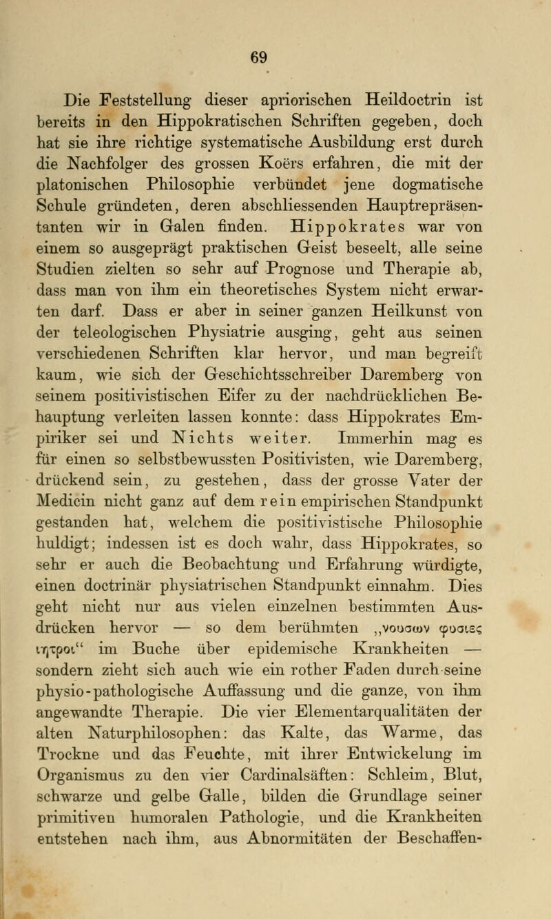 Die Feststellung dieser apriorischen Heildoctrin ist bereits in den Hippokratischen Schriften gegeben, doch hat sie ihre richtige systematische Ausbildung erst durch die Nachfolger des grossen Koers erfahren, die mit der platonischen Philosophie verbündet jene dogmatische Schule gründeten, deren abschliessenden Hauptrepräsen- tanten wir in Galen finden. Hippokrates war von einem so ausgeprägt praktischen Geist beseelt, alle seine Studien zielten so sehr auf Prognose und Therapie ab, dass man von ihm ein theoretisches System nicht erwar- ten darf. Dass er aber in seiner ganzen Heilkunst von der teleologischen Physiatrie ausging, geht aus seinen verschiedenen Schriften klar hervor, und man begreift kaum, wie sich der Geschichtsschreiber Daremberg von seinem positivistischen Eifer zu der nachdrücklichen Be- hauptung verleiten lassen konnte: dass Hippokrates Em- piriker sei und Nichts weiter. Immerhin mag es für einen so selbstbewussten Positivisten, wie Daremberg, drückend sein, zu gestehen, dass der grosse Vater der Medicin nicht ganz auf dem rein empirischen Standpunkt gestanden hat, welchem die positivistische Philosophie huldigt; indessen ist es doch wahr, dass Hippokrates, so sehr er auch die Beobachtung und Erfahrung würdigte, einen doctrinär physiatrischen Standpunkt einnahm. Dies geht nicht nur aus vielen einzelnen bestimmten Aus- drücken hervor — so dem berühmten „vooatov cpoaie? ujxpoi im Buche über epidemische Krankheiten — sondern zieht sich auch wie ein rother Faden durch seine physio-pathologische Auffassung und die ganze, von ihm angewandte Therapie. Die vier Elementarqualitäten der alten Naturphilosophen: das Kalte, das Warme, das Trockne und das Feuchte, mit ihrer Entwicklung im Organismus zu den vier Cardinalsäften: Schleim, Blut, schwarze und gelbe Galle, bilden die Grundlage seiner primitiven humoralen Pathologie, und die Krankheiten entstehen nach ihm, aus Abnormitäten der Beschaffen-