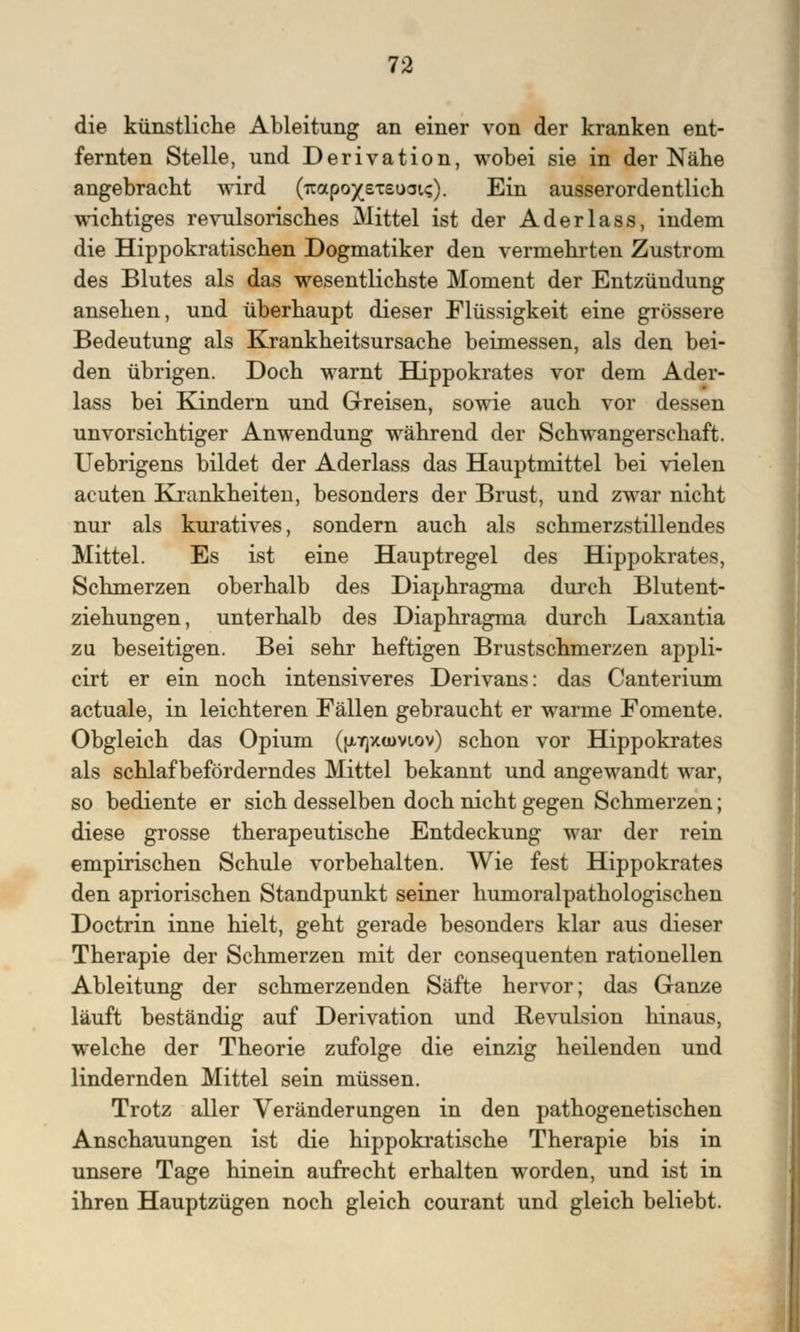 die künstliche Ableitung an einer von der kranken ent- fernten Stelle, und Derivation, wobei sie in der Nähe angebracht wird (Trapox£Tsooi<;). Ein ausserordentlich wichtiges revulsorisches Mittel ist der Aderlass, indem die Hippokratischen Dogmatiker den vermehrten Zustrom des Blutes als das wesentlichste Moment der Entzündung ansehen, und überhaupt dieser Flüssigkeit eine grössere Bedeutung als Krankheitsursache beimessen, als den bei- den übrigen. Doch warnt Hippokrates vor dem Ader- lass bei Kindern und Greisen, sowie auch vor dessen unvorsichtiger Anwendung während der Schwangerschaft. Uebrigens bildet der Aderlass das Hauptmittel bei vielen acuten Krankheiten, besonders der Brust, und zwar nicht nur als kuratives, sondern auch als schmerzstillendes Mittel. Es ist eine Hauptregel des Hippokrates, Schmerzen oberhalb des Diaphragma durch Blutent- ziehungen, unterhalb des Diaphragma durch Laxantia zu beseitigen. Bei sehr heftigen Brustschmerzen appli- cirt er ein noch intensiveres Derivans: das Canterium actuale, in leichteren Fällen gebraucht er warme Fomente. Obgleich das Opium (fj.ir)xamov) schon vor Hippokrates als schlaf beförderndes Mittel bekannt und angewandt war, so bediente er sich desselben doch nicht gegen Schmerzen; diese grosse therapeutische Entdeckung war der rein empirischen Schule vorbehalten. Wie fest Hippokrates den apriorischen Standpunkt seiner humoralpathologischen Doctrin inne hielt, geht gerade besonders klar aus dieser Therapie der Schmerzen mit der consequenten rationellen Ableitung der schmerzenden Säfte hervor; das Ganze läuft beständig auf Derivation und Revulsion hinaus, welche der Theorie zufolge die einzig heilenden und lindernden Mittel sein müssen. Trotz aller Veränderungen in den pathogenetischen Anschauungen ist die hippokratische Therapie bis in unsere Tage hinein aufrecht erhalten worden, und ist in ihren Hauptzügen noch gleich courant und gleich beliebt.