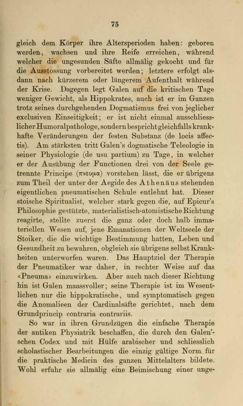 gleich dem Körper ihre Altersperioden haben: geboren werden, wachsen und ihre Reife erreichen, während welcher die ungesunden Säfte allmälig gekocht und für die Ausstossung vorbereitet werden; letztere erfolgt als- dann nach kürzerem oder längerem Aufenthalt während der Krise. Dagegen legt Galen auf die kritischen Tage weniger Gewicht, als Hippokrates, auch ist er im Ganzen trotz seines durchgehenden Dogmatismus frei von jeglicher exclusiven Einseitigkeit; er ist nicht einmal ausschliess- licher Humoralpathologe, sondern bespricht gleichfalls krank- hafte Veränderungen der festen Substanz (de locis affec- tis). Am stärksten tritt Galen's dogmatische Teleologie in seiner Physiologie (de usu partium) zu Tage, in welcher er der Ausübung der Functionen drei von der Seele ge- trennte Principe (TCveujxa) vorstehen lässt, die er übrigens zum Theil der unter der Aegide des Athenäus stehenden eigentlichen pneumatischen Schule entlehnt hat. Dieser stoische Spiritualist, welcher stark gegen die, auf Epicur's Philosophie gestützte, materialistisch-atomistische Richtung reagirte, stellte zuerst die ganz oder doch halb imma- teriellen Wesen auf, jene Emanationen der Weltseele der Stoiker, die die wichtige Bestimmung hatten, Leben und Gesundheit zu bewahren, obgleich sie übrigens selbst Krank- heiten unterworfen waren. Das Hauptziel der Therapie der Pneumatiker war daher, in rechter Weise auf das «Pneuma» einzuwirken. Aber auch nach dieser Richtung hin ist Galen maassvoller; seine Therapie ist im Wesent- lichen nur die hippokratische, und symptomatisch gegen die Anomalieen der Cardinalsäfte gerichtet, nach dem Grundprincip contraria contrariis. So war in ihren Grundzügen die einfache Therapie der antiken Physiatrik beschaffen, die durch den Galen'- schen Codex und mit Hülfe arabischer und schliesslich scholastischer Bearbeitungen die einzig gültige Norm für die praktische Medicin des ganzen Mittelalters bildete. Wohl erfuhr sie allmälig eine Beimischung einer unge-