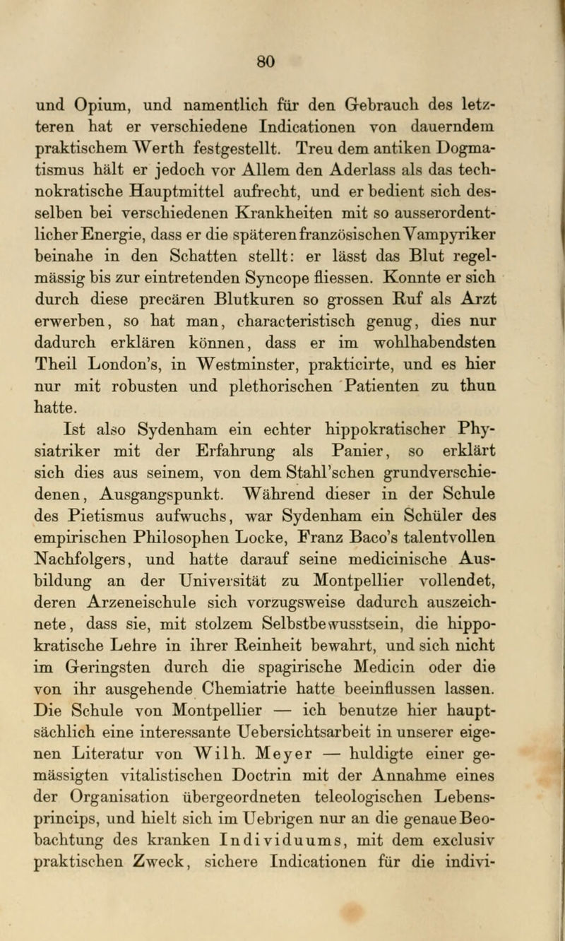 und Opium, und namentlich für den Gebrauch des letz- teren hat er verschiedene Indicationen von dauerndem praktischem Werth festgestellt. Treu dem antiken Dogma- tismus hält er jedoch vor Allem den Aderlass als das tech- nokratische Hauptmittel aufrecht, und er bedient sich des- selben bei verschiedenen Krankheiten mit so ausserordent- licher Energie, dass er die späteren französischen Vampyriker beinahe in den Schatten stellt: er lässt das Blut regel- mässig bis zur eintretenden Syncope fliessen. Konnte er sich durch diese precären Blutkuren so grossen Ruf als Arzt erwerben, so hat man, characteristisch genug, dies nur dadurch erklären können, dass er im wohlhabendsten Theil London's, in Westminster, prakticirte, und es hier nur mit robusten und plethorischen Patienten zu thun hatte. Ist also Sydenham ein echter hippokratischer Phy- siatriker mit der Erfahrung als Panier, so erklärt sich dies aus seinem, von dem Stahl'schen grundverschie- denen, Ausgangspunkt. Während dieser in der Schule des Pietismus aufwuchs, war Sydenham ein Schüler des empirischen Philosophen Locke, Franz Baco's talentvollen Nachfolgers, und hatte darauf seine medicinische Aus- bildung an der Universität zu Montpellier vollendet, deren Arzeneischule sich vorzugsweise dadurch auszeich- nete, dass sie, mit stolzem Selbstbewusstsein, die hippo- kratische Lehre in ihrer Reinheit bewahrt, und sich nicht im Geringsten durch die spagirische Medicin oder die von ihr ausgehende Chemiatrie hatte beeinflussen lassen. Die Schule von Montpellier — ich benutze hier haupt- sächlich eine interessante Uebersichtsarbeit in unserer eige- nen Literatur von Wilh. Meyer — huldigte einer ge- mässigten vitalistischen Doctrin mit der Annahme eines der Organisation übergeordneten teleologischen Lebens- princips, und hielt sich im Uebrigen nur an die genaue Beo- bachtung des kranken Individuums, mit dem exclusiv praktischen Zweck, sichere Indicationen für die indivi-
