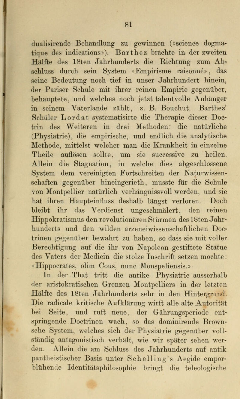 dualisirende Behandlung zu gewinnen («science dognia- tique des indications»). Barthez brachte in der zweiten Hälfte des 18ten Jahrhunderts die Richtung zum Ab- schluss durch sein System «Empirisme raisonne», das seine Bedeutung noch tief in unser Jahrhundert hinein, der Pariser Schule mit ihrer reinen Empirie gegenüber, behauptete, und welches noch jetzt talentvolle Anhänger in seinem Vaterlande zählt, z. B. Bouchut. Barthez' Schüler Lordat systematisirte die Therapie dieser Doc- trin des Weiteren in drei Methoden: die natürliche (Physiatrie), die empirische, und endlich die analytische Methode, mittelst welcher man die Krankheit in einzelne Theile auflösen sollte, um sie successive zu heilen. Allein die Stagnation, in welche dies abgeschlossene System dem vereinigten Fortschreiten der Naturwissen- schaften gegenüber hineingerieth, musste für die Schule von Montpellier natürlich verhängnissvoll werden, und sie hat ihren Haupteinfluss deshalb längst verloren. Doch bleibt ihr das Verdienst ungeschmälert, den reinen Hippokratismus den revolutionären Stürmen des 18ten Jahr- hunderts und den wilden arzeneiwissenschaftlichen Doc- trinen gegenüber bewahrt zu haben, so dass sie mit voller Berechtigung auf die ihr von Napoleon gestiftete Statue des Vaters der Medicin die stolze Inschrift setzen mochte: «Hippocrates, olim Cous, nunc Monspeliensis.» In der That tritt die antike Physiatrie ausserhalb der aristokratischen Grenzen Montpelliers in der letzten Hälfte des 18ten Jahrhunderts sehr in den Hintergrund. Die radicale kritische Aufklärung wirft alle alte Autorität bei Seite, und ruft neue, der Grährungsperiode ent- springende Doctrinen wach, so das dominirende Brown- sche System, welches sich der Physiatrie gegenüber voll- ständig antagonistisch verhält, wie wir später sehen wer- den. Allein die am Schluss des Jahrhunderts auf antik pantheistischer Basis unter Seh ellin g's Aegide empor- blühende Identitätsphilosophie bringt die teleologische
