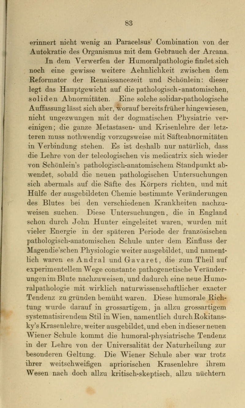 erinnert nicht wenig an Paracelsus' Combination von der Autokratie des Organismus mit dem Gebfauch der Arcana. In dem Verwerfen der Humoralpathologie findet sich noch eine gewisse weitere Aehnlichkeit zwischen dem Reformator der Renaissancezeit und Schönlein: dieser legt das Hauptgewicht auf die pathologisch-anatomischen, soliden Abnormitäten. Eine solche solidar-pathologische Auffassung lässt sich aber, worauf bereits früher hingewiesen, nicht ungezwungen mit der dogmatischen Physiatrie ver- einigen; die ganze Metastasen- und Krisenlehre der letz- teren muss nothwendig vorzugsweise mit Säfteabnormitäten in Verbindung stehen. Es ist deshalb nur natürlich, dass die Lehre von der teleologischen vis medicatrix sich wieder von Schönlein's pathologisch-anatomischem Standpunkt ab- wendet, sobald die neuen pathologischen Untersuchungen sich abermals auf die Säfte des Körpers richten, und mit Hülfe der ausgebildeten Chemie bestimmte Veränderungen des Blutes bei den verschiedenen Krankheiten nachzu- weisen suchen. Diese Untersuchungen, die in England schon durch John Hunter eingeleitet waren, wurden mit vieler Energie in der späteren Periode der französischen pathologisch-anatomischen Schule unter dem Einfluss der Magendie'schen Physiologie weiter ausgebildet, und nament- lich waren es Andral und Gavaret, die zum Theil auf experimentellem Wege constante pathogenetische Veränder- ungen im Blute nachzuweisen, und dadurch eine neue Humo- ralpathologie mit wirklich naturwissenschaftlicher exacter Tendenz zu gründen bemüht waren. Diese humorale Rich- tung wurde darauf in grossartigem, ja allzu grossartigem systematisirendem Stil in Wien, namentlich durch Rokitans- ky^ Krasenlehre, weiter ausgebildet, und eben in dieser neuen Wiener Schule kommt die humoral-physiatrische Tendenz in der Lehre von der Universalität der Naturheilung zur besonderen Geltung. Die Wiener Schule aber war trotz ihrer weitschweifigen apriorischen Krasenlehre ihrem Wesen nach doch allzu kritisch-skeptisch, allzu nüchtern