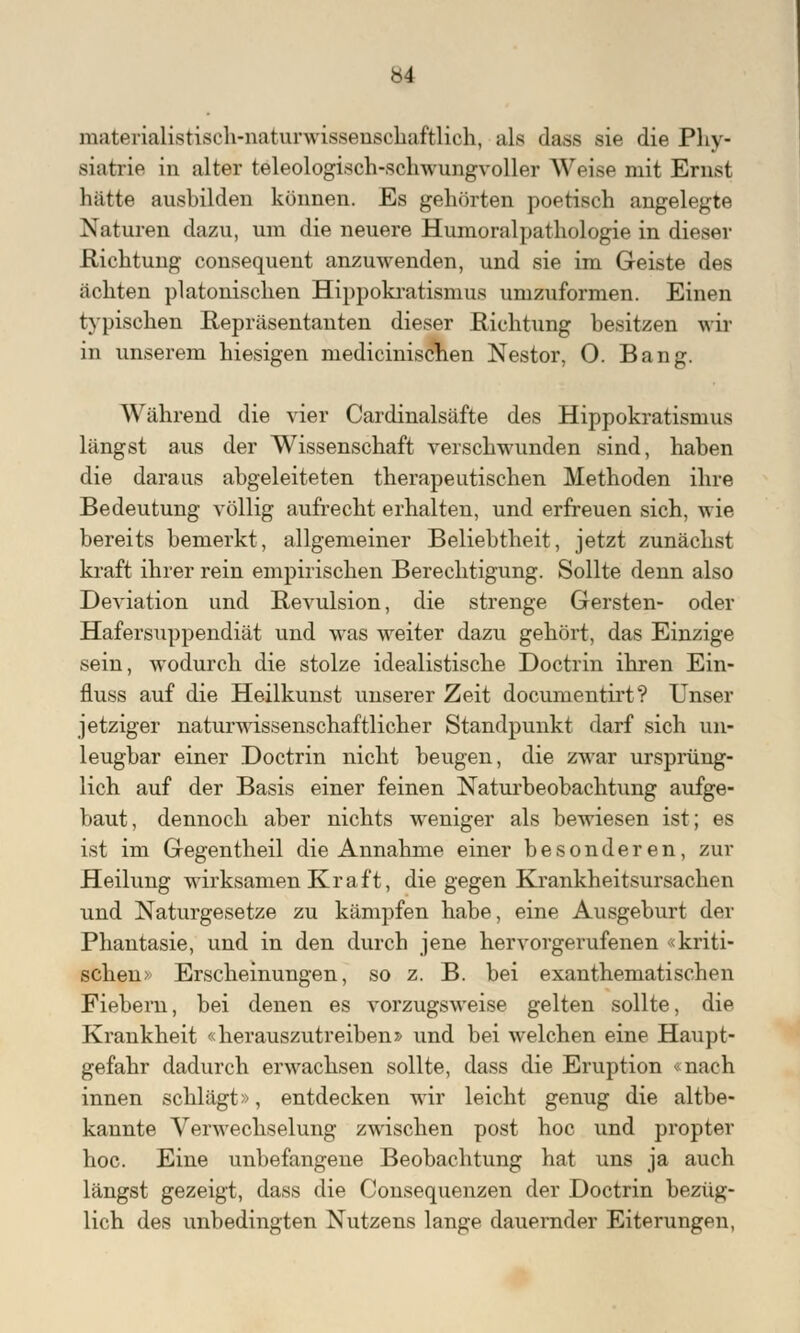 materialistisch-naturwissenschaftlich, als dass sie die Phy- siatrie in alter teleologisch-schwungvoller Weise mit Ernst hätte ausbilden können. Es gehörten poetisch angelegte Naturen dazu, um die neuere Humoralpathologie in dieser .Richtung consequent anzuwenden, und sie im Geiste des ächten platonischen Hippokratisnms umzuformen. Einen typischen Repräsentanten dieser Richtung besitzen wil in unserem hiesigen medicinischen Nestor, 0. Bang. Während die vier Cardinalsäfte des Hippokratisnms längst aus der Wissenschaft verschwunden sind, haben die daraus abgeleiteten therapeutischen Methoden ihre Bedeutung völlig aufrecht erhalten, und erfreuen sich, wie bereits bemerkt, allgemeiner Beliebtheit, jetzt zunächst kraft ihrer rein empirischen Berechtigung. Sollte denn also Deviation und Revulsion, die strenge Gersten- oder Hafersuppendiät und was weiter dazu gehört, das Einzige sein, wodurch die stolze idealistische Doctrin ihren Ein- fluss auf die Heilkunst unserer Zeit documentirt? Unser jetziger naturwissenschaftlicher Standpunkt darf sich un- leugbar einer Doctrin nicht beugen, die zwar ursprüng- lich auf der Basis einer feinen Naturbeobachtung aufge- baut, dennoch aber nichts weniger als bewiesen ist; es ist im Gegentheil die Annahme einer besonderen, zur Heilung wirksamen Kraft, die gegen Krankheitsursachen und Naturgesetze zu kämpfen habe, eine Ausgeburt der Phantasie, und in den durch jene hervorgerufenen «kriti- schen) Erscheinungen, so z. B. bei exanthematischen Fiebern, bei denen es vorzugsweise gelten sollte, die Krankheit «herauszutreiben» und bei welchen eine Haupt- gefahr dadurch erwachsen sollte, dass die Eruption «nach innen schlägt», entdecken wir leicht genug die altbe- kannte Verwechselung zwischen post hoc und propter hoc. Eine unbefangene Beobachtung hat uns ja auch längst gezeigt, dass die Consequenzen der Doctrin bezüg- lich des unbedingten Nutzens lange dauernder Eiterungen,