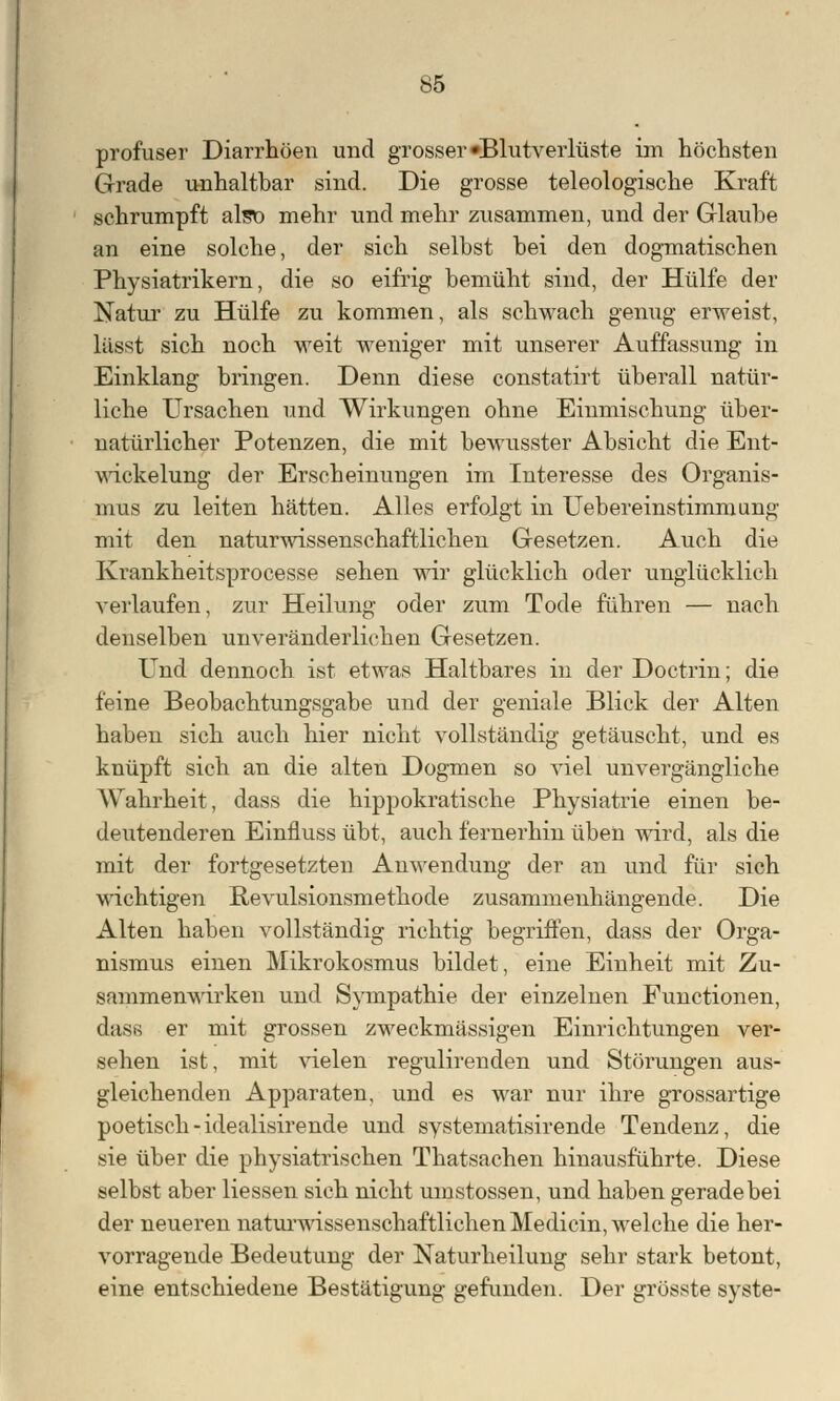 profuser Diarrhöen und grosser »Blutverluste im höchsten Grade unhaltbar sind. Die grosse teleologische Kraft schrumpft also mehr und mehr zusammen, und der Glaube an eine solche, der sich selbst bei den dogmatischen Physiatrikern, die so eifrig bemüht sind, der Hülfe der Natur zu Hülfe zu kommen, als schwach genug erweist, lässt sich noch weit weniger mit unserer Auffassung in Einklang bringen. Denn diese constatirt überall natür- liche Ursachen und Wirkungen ohne Einmischung über- natürlicher Potenzen, die mit bewusster Absicht die Ent- wickelung der Erscheinungen im Interesse des Organis- mus zu leiten hätten. Alles erfolgt in Uebereinstimmung mit den naturwissenschaftlichen Gesetzen. Auch die Krankheitsprocesse sehen wir glücklich oder unglücklich verlaufen, zur Heilung oder zum Tode führen — nach denselben unveränderlichen Gesetzen. Und dennoch ist etwas Haltbares in der Doctrin; die feine Beobachtungsgabe und der geniale Blick der Alten haben sich auch hier nicht vollständig getäuscht, und es knüpft sich an die alten Dogmen so viel unvergängliche Wahrheit, dass die hippokratische Physiatrie einen be- deutenderen Einfluss übt, auch fernerhin üben wird, als die mit der fortgesetzten Anwendung der an und für sich wichtigen Revulsionsmethode zusammenhängende. Die Alten haben vollständig richtig begriffen, dass der Orga- nismus einen Mikrokosmus bildet, eine Einheit mit Zu- sammenwirken und Sympathie der einzelnen Functionen, dass er mit grossen zweckmässigen Einrichtungen ver- sphen ist, mit vielen regulirenden und Störungen aus- gleichenden Apparaten, und es war nur ihre grossartige poetisch-idealisirende und systematisirende Tendenz, die sie über die physiatrischen Thatsachen hinausführte. Diese selbst aber Hessen sich nicht umstossen, und haben gerade bei der neueren naturwissenschaftlichen Medicin, welche die her- vorragende Bedeutung der Naturheilung sehr stark betont, eine entschiedene Bestätigung gefunden. Der grösste syste-