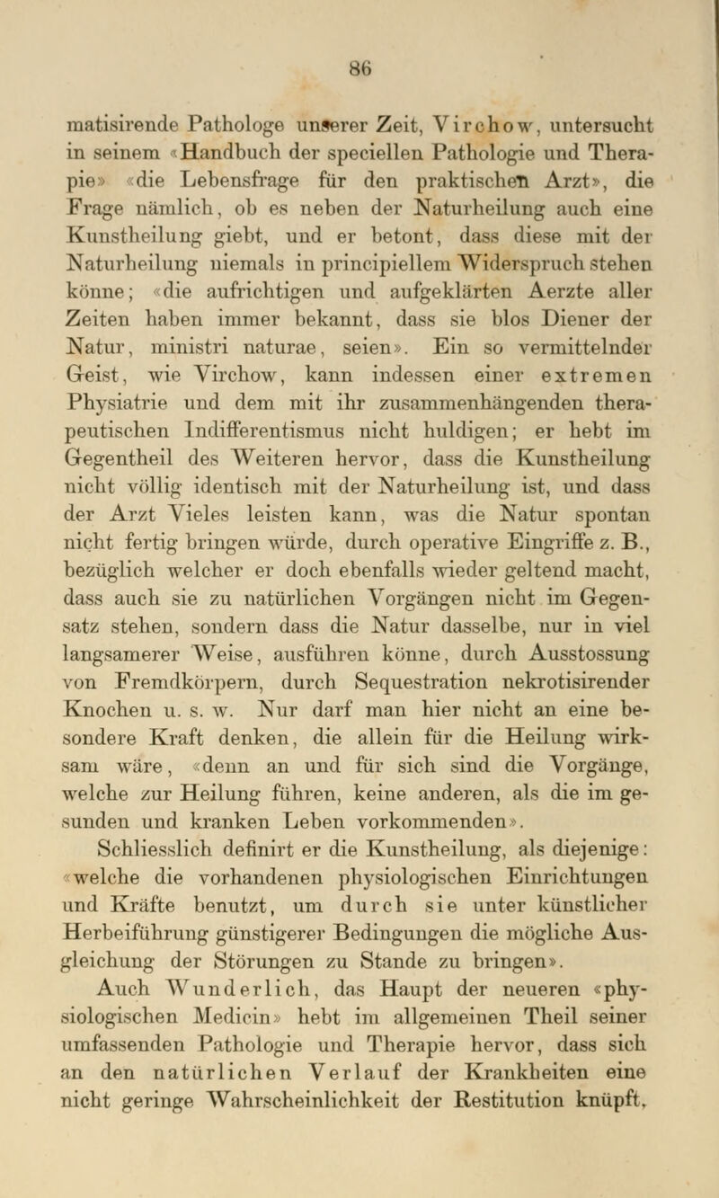 matisirende Pathologe unserer Zeit, Virchow, untersucht in seinem «Handbuch der speciellen Pathologie und Thera- pier die Lebensfrage für den praktischen Arzt», die Frage nämlich, ob es neben der Naturheilung auch eine Kunstheilung giebt, und er betont, dass diese mit der Naturheilung niemals in principiellem Widerspruch stehen könne; «die aufrichtigen und aufgeklärten Aerzte aller Zeiten haben immer bekannt, dass sie blos Diener der Natur, ministri naturae, seien». Ein so vermittelnder Geist, wie Virchow, kann indessen einer extremen Physiatrie und dem mit ihr zusammenhängenden thera- peutischen Indifferentismus nicht huldigen; er hebt im Gegentheil des Weiteren hervor, dass die Kunstheilung nicht völlig identisch mit der Naturheilung ist, und dass der Arzt Vieles leisten kann, was die Natur spontan nicht fertig bringen würde, durch operative Eingriffe z. B., bezüglich welcher er doch ebenfalls wieder geltend macht, dass auch sie zu natürlichen Vorgängen nicht im Gegen- satz stehen, sondern dass die Natur dasselbe, nur in viel langsamerer Weise, ausführen könne, durch Ausstossung von Fremdkörpern, durch Sequestration nekrotisirender Knochen u. s. w. Nur darf man hier nicht an eine be- sondere Kraft denken, die allein für die Heilung wirk- sam wäre, «denn an und für sich sind die Vorgänge, welche zur Heilung führen, keine anderen, als die im ge- sunden und kranken Leben vorkommenden». Schliesslich definirt er die Kunstheilung, als diejenige: «welche die vorhandenen physiologischen Einrichtungen und Kräfte benutzt, um durch sie unter künstlicher Herbeiführung günstigerer Bedingungen die mögliche Aus- gleichung der Störungen zu Stande zu bringen». Auch Wunderlich, das Haupt der neueren «phy- siologischen Medicin» hebt im allgemeinen Theil seiner umfassenden Pathologie und Therapie hervor, dass sich an den natürlichen Verlauf der Krankheiten eine nicht geringe Wahrscheinlichkeit der Restitution knüpft.