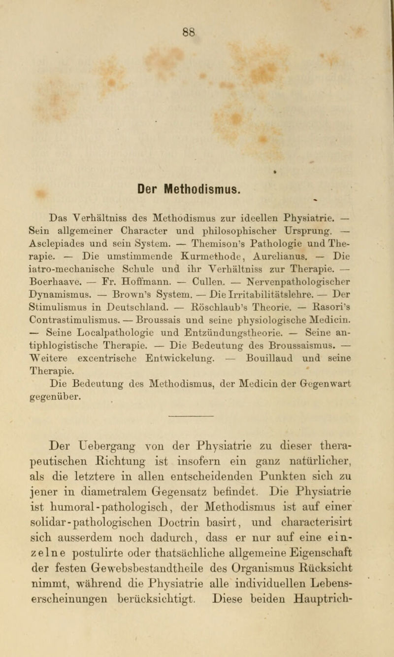 Der Methodismus. Das Verbältuiss des Methodismus zur ideellen Physiatrie. — Sein allgemeiner Character und philosophischer Ursprung. — Asclepiades und sein System. — Themisons Pathologie und The- rapie. — Die umstimmende Kurmethode, Aurelianus. — Die iatro-mechanische Schule und ihr Verhältniss zur Therapie. — Boerhaave. — Fr. Hoffmann. — Cullen. — Nervcnpathologischer Dynamismus. — Brown's System. — Die Irritabilitätslehre. — Der Stimulismus in Deutschland. — Röschlaub's Theorie. — Hasori*s Contrastimulismus. — Broussais und seine physiologische Medicin. — Seine Localpathologie und Entzündungstheorie. — Seine an- tiphlogistische Therapie. — Die Bedeutung des Broussaismus. — Weitere excentrische Entwickelung. — Bouillaud und seine Therapie. Die Bedeutung des Methodismus, der Medicin der Gegenwart gegenüber. Der Uebergang von der Physiatrie zu dieser thera- peutischen Richtung ist insofern ein ganz natürlicher, als die letztere in allen entscheidenden Punkten sich zu jener in diametralem Gegensatz befindet. Die Physiatrie ist humoral-pathologisch, der Methodismus ist auf einer solidar-pathologischen Doctrin basirt, und characterisirt sich ausserdem noch dadurch, dass er nur auf eine ein- zelne postulirte oder thatsächliche allgemeine Eigenschaft der festen Gewebsbestandtheile des Organismus Rücksicht nimmt, während die Physiatrie alle individuellen Lebens- erscheinungen berücksichtigt. Diese beiden Hauptrich-