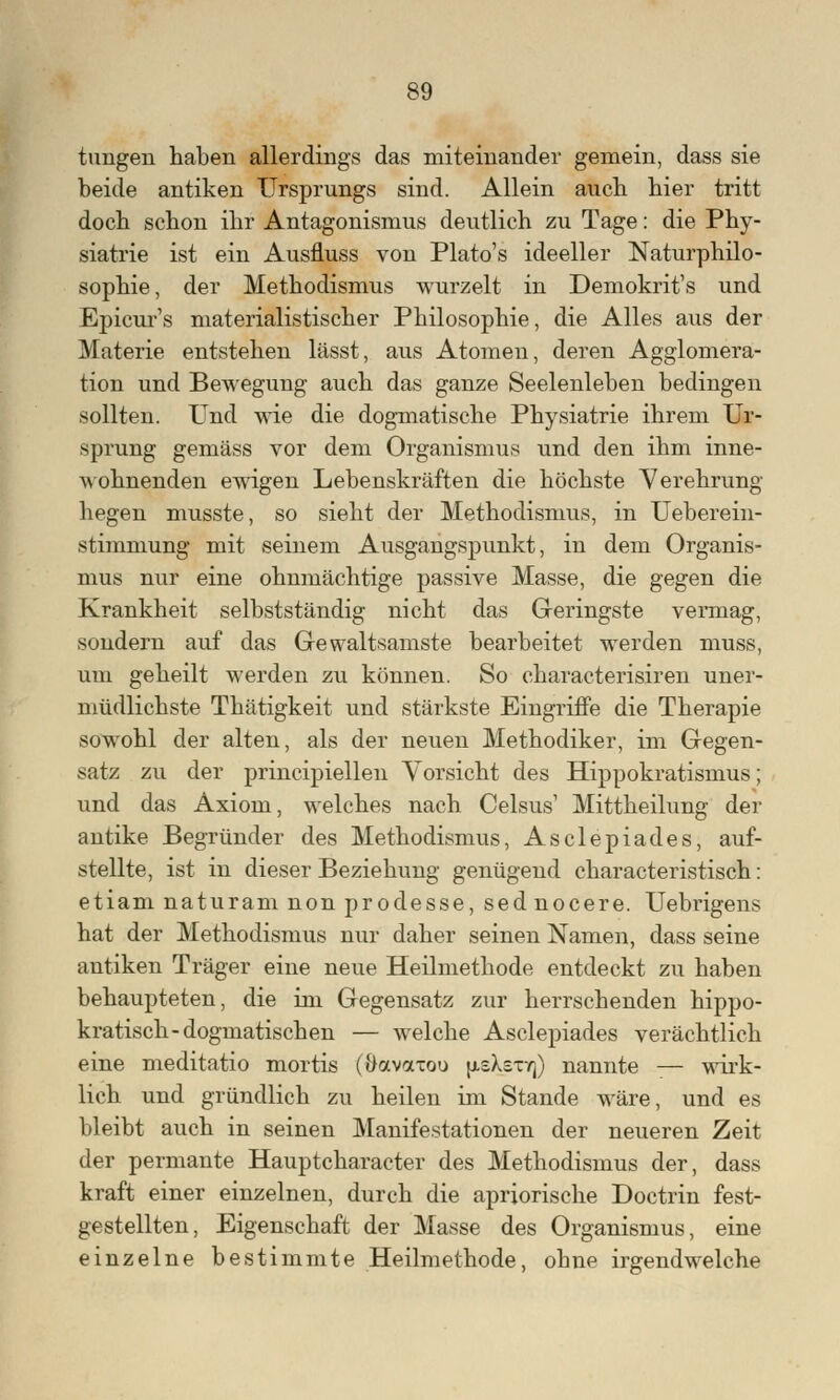 tungeri haben allerdings das miteinander gemein, dass sie beide antiken Ursprungs sind. Allein aucb bier tritt doch schon ihr Antagonismus deutlich zu Tage: die Phy- siatrie ist ein Ausfluss von Plato's ideeller Naturphilo- sophie, der Methodismus wurzelt in Demokrit's und Epicur's materialistischer Philosophie, die Alles aus der Materie entstehen lässt, aus Atomen, deren Agglomera- tion und Bewegung auch das ganze Seelenleben bedingen sollten. Und wie die dogmatische Physiatrie ihrem Ur- sprung gemäss vor dem Organismus und den ihm inne- wohnenden ewigen Lebenskräften die höchste Verehrung hegen musste, so sieht der Methodismus, in Ueberein- stimmung mit seinem Ausgangspunkt, in dem Organis- mus nur eine ohnmächtige passive Masse, die gegen die Krankheit selbstständig nicht das Geringste vermag, sondern auf das Gewaltsamste bearbeitet werden muss, um geheilt werden zu können. So characterisiren uner- müdlichste Thätigkeit und stärkste Eingriffe die Therapie sowohl der alten, als der neuen Methodiker, im Gegen- satz zu der prineipiellen Vorsicht des Hippokratismus; und das Axiom, welches nach Celsus1 Mittheilung der antike Begründer des Methodismus, Asclepiades, auf- stellte, ist in dieser Beziehung genügend characteristisch: etiam naturam non prodesse, sed nocere. Uebrigens hat der Methodismus nur daher seinen Namen, dass seine antiken Träger eine neue Heilmethode entdeckt zu haben behaupteten, die im Gegensatz zur herrschenden hippo- kratisch-dogmatischen — welche Asclepiades verächtlich eine meditatio mortis (Oavaxou (xsXstyj) nannte — wirk- lich und gründlich zu heilen im Stande wäre, und es bleibt auch in seinen Manifestationen der neueren Zeit der permante Hauptcharacter des Methodismus der, dass kraft einer einzelnen, durch die apriorische Doctrin fest- gestellten, Eigenschaft der Masse des Organismus, eine einzelne bestimmte Heilmethode, ohne irgendwelche