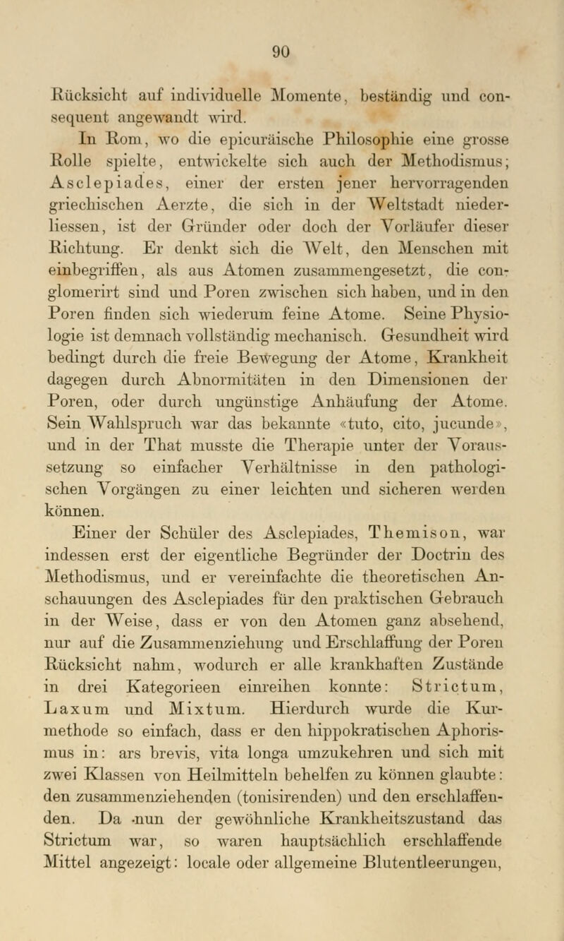 Rücksicht auf individuelle Momente, beständig und con- sequent angewandt wird: In Rom, wo die epicuräische Philosophie eine grosse Rolle spielte, entwickelte sich auch der Methodismus; Asclepiades, einer der ersten jener hervorragenden griechischen Aerzte, die sich in der Weltstadt nieder- liessen, ist der Gründer oder doch der Vorläufer dieser Richtung. Er denkt sich die Welt, den Menschen mit einbegriffen, als aus Atomen zusammengesetzt, die con- glomerirt sind und Poren zwischen sich haben, und in den Poren finden sich wiederum feine Atome. Seine Physio- logie ist demnach vollständig mechanisch. Gesundheit wird bedingt durch die freie Bewegung der Atome, Krankheit dagegen durch Abnormitäten in den Dimensionen der Poren, oder durch ungünstige Anhäufung der Atome. Sein Wahlspruch war das bekannte «tuto, cito, jucunde . und in der That musste die Therapie unter der Voraus- setzung so einfacher Verhältnisse in den pathologi- schen Vorgängen zu einer leichten und sicheren werden können. Einer der Schüler des Asclepiades, Themison, war indessen erst der eigentliche Begründer der Doctrin des Methodismus, und er vereinfachte die theoretischen An- schauungen des Asclepiades für den praktischen Gebrauch in der Weise, dass er von den Atomen ganz absehend, nur auf die Zusammenziehung und Erschlaffung der Poren Rücksicht nahm, wodurch er alle krankhaften Zustände in drei Kategorieen einreihen konnte: Strictum, Laxum und Mixtum. Hierdurch wurde die Kur- methode so einfach, dass er den hippokratischen Aphoris- mus in: ars hrevis, vita longa umzukehren und sich mit zwei Klassen von Heilmitteln behelfen zu können glaubte: den zusammenziehenden (tonisirenden) und den erschlaffen- den. Da -nun der gewöhnliche Krankheitszustand das Strictum war, so waren hauptsächlich erschlaffende Mittel angezeigt: locale oder allgemeine Blutentleerungen,