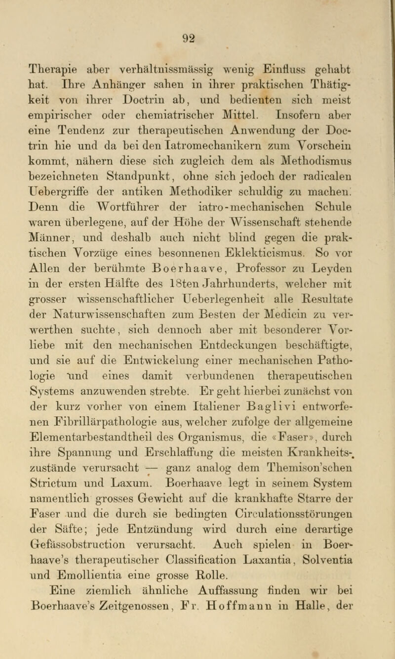 Therapie aber verhältnismässig wenig Einfluss gehabt hat. Ihre Anhänger sahen in ihrer praktischen Thätig- keit von ihrer Doctrin ab, und bedienten sich meist empirischer oder chemiatrischer Mittel. Insofern aber eine Tendenz zur therapeutischen Anwendung der Doc- trin hie und da bei den Iatromechanikern zum Vorschein kommt, nähern diese sich zugleich dem als Methodismus bezeichneten Standpunkt, ohne sich jedoch der radicalen Uebergriffe der antiken Methodiker schuldig zxi machen! Denn die Wortführer der iatro-mechanischen Schule waren überlegene, auf der Höhe der Wissenschaft stehende Männer, und deshalb auch nicht blind gegen die prak- tischen Vorzüge eines besonnenen Eklekticismus. So vor. Allen der berühmte Boerhaave, Professor zu Leyden in der ersten Hälfte des 18ten Jahrhunderts, welcher mit grosser wissenschaftlicher Ueberlegenheit alle Resultate der Naturwissenschaften zum Besten der Medicin zu ver- werthen suchte, sich dennoch aber mit besonderer Vor- liebe mit den mechanischen Entdeckungen beschäftigte, und sie auf die Entwicklung einer mechanischen Patho- logie und eines damit verbundenen therapeutischen Systems anzuwenden strebte. Er geht hierbei zunächst von der kurz vorher von einem Italiener Baglivi entworfe- nen Fibrillärpathologie aus, welcher zufolge der allgemeine Elementarbestandtheil des Organismus, die «Faser», durch ihre Spannung und Erschlaffung die meisten Krankheits-, zustände verursacht — ganz analog dem Themison'schen Strictum und Laxum. Boerhaave legt in seinem System namentlich grosses Gewicht auf die krankhafte Starre der Faser und die durch sie bedingten Ciroulationsstörungen der Säfte; jede Entzündung wird durch eine derartige Gefässobstruction verursacht. Auch spielen in Boer- haave's therapeutischer Classification Laxantia, Solventia und Emollientia eine grosse Bolle. Eine ziemlich ähnliche Auffassung finden wir bei Boerhaave's Zeitgenossen, Fr. Hoffmann in Halle, der