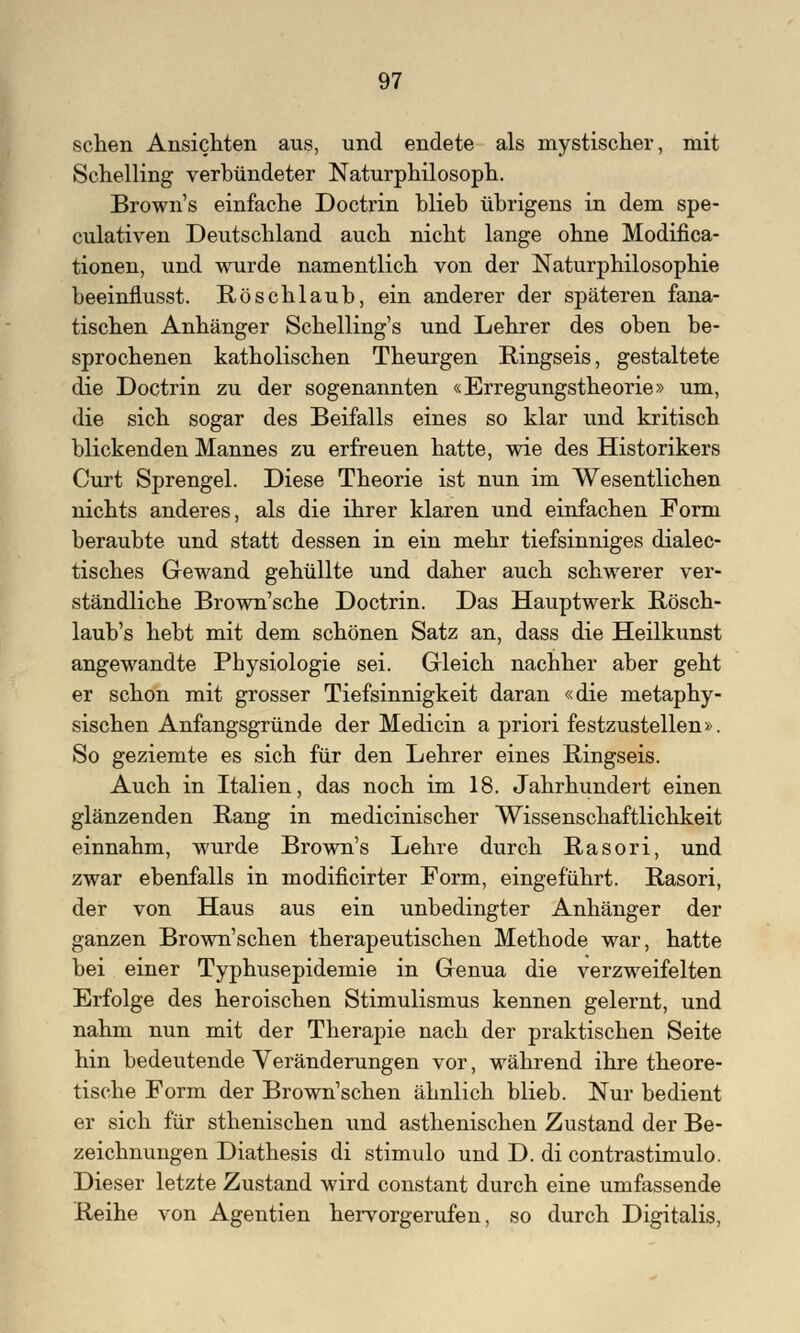 sehen Ansichten aus, und endete als mystischer, mit Schelling verbündeter Naturphilosoph. Brown's einfache Doctrin blieb übrigens in dem spe- culativen Deutschland auch nicht lange ohne Modifica- tionen, und wurde namentlich von der Naturphilosophie beeinflusst. Röschlaub, ein anderer der späteren fana- tischen Anhänger Schelling's und Lehrer des oben be- sprochenen katholischen Theurgen Ringseis, gestaltete die Doctrin zu der sogenannten «Erregungstheorie» um, die sich sogar des Beifalls eines so klar und kritisch blickenden Mannes zu erfreuen hatte, wie des Historikers Curt Sprengel. Diese Theorie ist nun im Wesentlichen nichts anderes, als die ihrer klaren und einfachen Form beraubte und statt dessen in ein mehr tiefsinniges dialec- tisches Gewand gehüllte und daher auch schwerer ver- ständliche Brown'sche Doctrin. Das Hauptwerk Rösch- laub's hebt mit dem schönen Satz an, dass die Heilkunst angewandte Physiologie sei. Gleich nachher aber geht er schon mit grosser Tiefsinnigkeit daran «die metaphy- sischen Anfangsgründe der Medicin a priori festzustellen». So geziemte es sich für den Lehrer eines Ringseis. Auch in Italien, das noch im 18. Jahrhundert einen glänzenden Rang in medicinischer Wissenschaftlichkeit einnahm, wurde Brown's Lehre durch Rasori, und zwar ebenfalls in modificirter Form, eingeführt. Rasori, der von Haus aus ein unbedingter Anhänger der ganzen Brown'schen therapeutischen Methode war, hatte bei einer Typhusepidemie in Genua die verzweifelten Erfolge des heroischen Stimulismus kennen gelernt, und nahm nun mit der Therapie nach der praktischen Seite hin bedeutende Veränderungen vor, während ihre theore- tische Form der Brown'schen ähnlich blieb. Nur bedient er sich für sthenischen und asthenischen Zustand der Be- zeichnungen Diathesis di stimulo und D. di contrastimulo. Dieser letzte Zustand wird constant durch eine umfassende Reihe von Agentien hervorgerufen, so durch Digitalis,