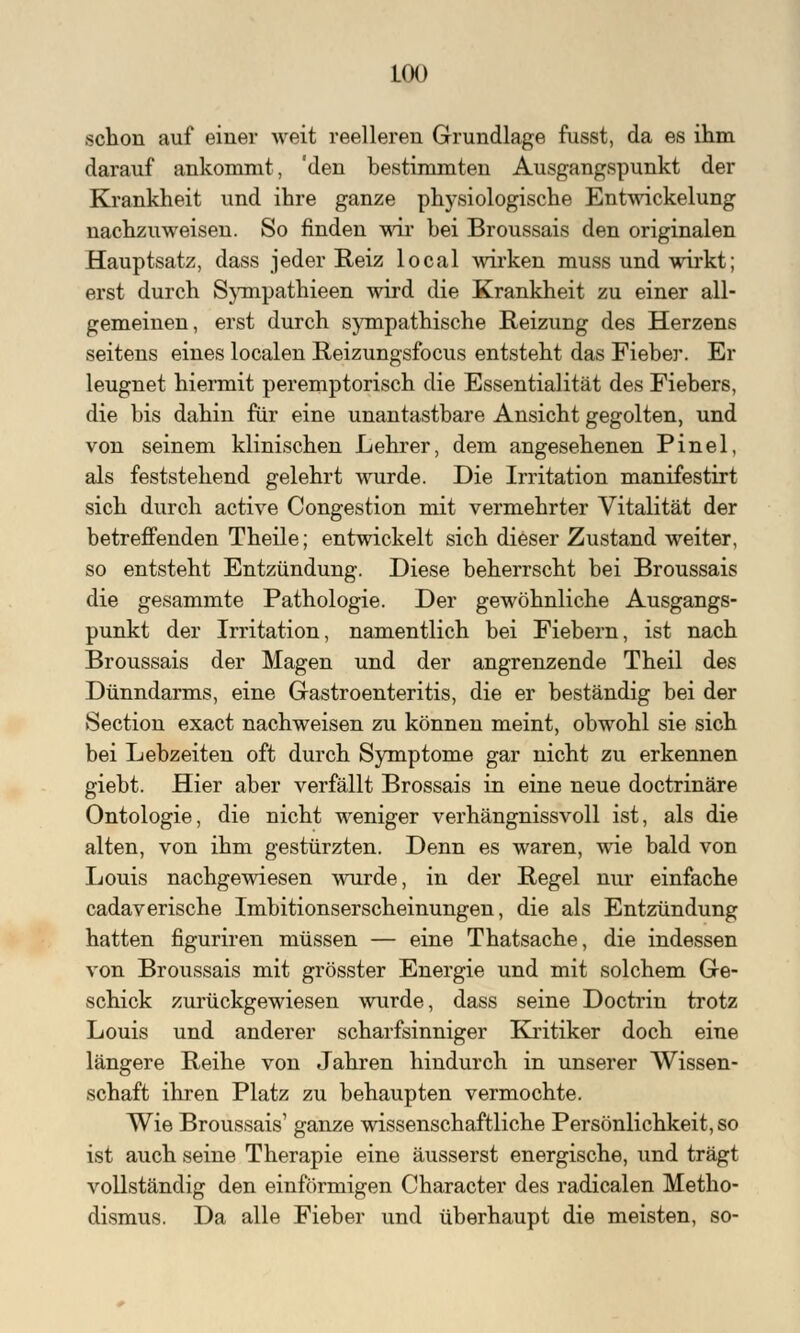 schon auf einer weit reelleren Grundlage fusst, da es ihm darauf ankommt, 'den bestimmten Ausgangspunkt der Krankheit und ihre ganze physiologische Entwicklung nachzuweisen. So finden wir bei Broussais den originalen Hauptsatz, dass jeder Reiz local wirken muss und wirkt; erst durch Sympathieen wird die Krankheit zu einer all- gemeinen, erst durch sympathische Reizung des Herzens seitens eines localen Reizungsfocus entsteht das Fieber. Er leugnet hiermit peremptorisch die Essentialität des Fiebers, die bis dahin für eine unantastbare Ansicht gegolten, und von seinem klinischen Lehrer, dem angesehenen Pinel, als feststehend gelehrt wurde. Die Irritation manifestirt sich durch active Congestion mit vermehrter Vitalität der betreffenden Theile; entwickelt sich dieser Zustand weiter, so entsteht Entzündung. Diese beherrscht bei Broussais die gesammte Pathologie. Der gewöhnliche Ausgangs- punkt der Irritation, namentlich bei Fiebern, ist nach Broussais der Magen und der angrenzende Theil des Dünndarms, eine Gastroenteritis, die er beständig bei der Section exact nachweisen zu können meint, obwohl sie sich bei Lebzeiten oft durch Symptome gar nicht zu erkennen giebt. Hier aber verfällt Brossais in eine neue doctrinäre Ontologie, die nicht weniger verhängnissvoll ist, als die alten, von ihm gestürzten. Denn es waren, wie bald von Louis nachgewiesen wurde, in der Regel nur einfache cadaverische Imbitionserscheinungen, die als Entzündung hatten figuriren müssen — eine Thatsache, die indessen von Broussais mit grösster Energie und mit solchem Ge- schick zurückgewiesen wurde, dass seine Doctrin trotz Louis und anderer scharfsinniger Kritiker doch eine längere Reihe von Jahren hindurch in unserer Wissen- schaft ihren Platz zu behaupten vermochte. Wie Broussais' ganze wissenschaftliche Persönlichkeit, so ist auch seine Therapie eine äusserst energische, und trägt vollständig den einförmigen Character des radicalen Metho- dismus. Da alle Fieber und überhaupt die meisten, so-