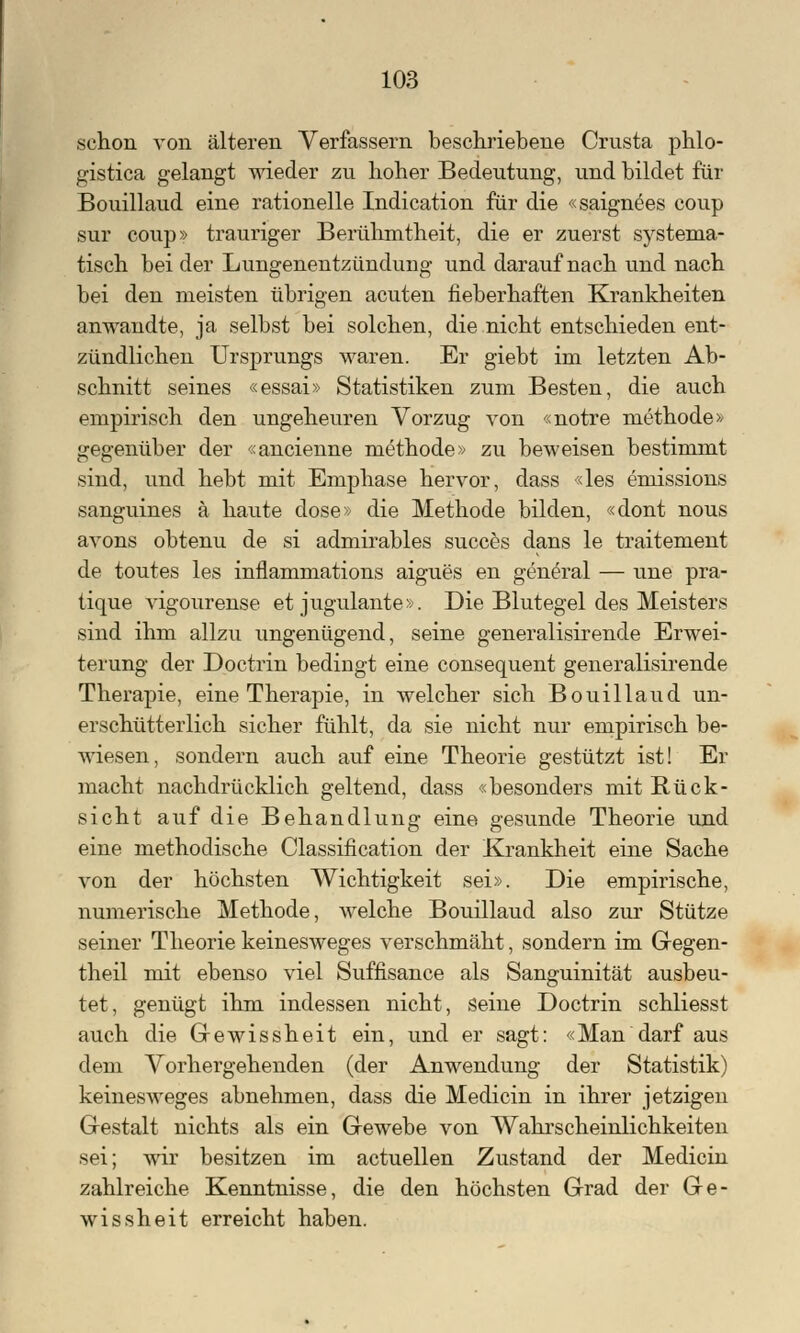 schon von älteren Verfassern beschriebene Crusta phlo- gistica gelangt wieder zu hoher Bedeutung, und bildet für Bouillaud eine rationelle Indication für die «saignees coup sur coup» trauriger Berühmtheit, die er zuerst systema- tisch bei der Lungenentzündung und darauf nach und nach bei den meisten übrigen acuten fieberhaften Krankheiten anwandte, ja selbst bei solchen, die nicht entschieden ent- zündlichen Ursprungs waren. Er giebt im letzten Ab- schnitt seines «essai» Statistiken zum Besten, die auch empirisch den ungeheuren Vorzug von «notre rnethode» gegenüber der «ancienne methode» zu beweisen bestimmt sind, und hebt mit Emphase hervor, dass «les emissions sanguines ä haute dose» die Methode bilden, «dont nous avons obtenu de si admirables succes dans le traitement de toutes les inflammations aigues en general — une pra- tique vigourense et jugulante». Die Blutegel des Meisters sind ihm allzu ungenügend, seine generalisirende Erwei- terung der Doctrin bedingt eine consequent generalisirende Therapie, eine Therapie, in welcher sich Bouillaud un- erschütterlich sicher fühlt, da sie nicht nur empirisch be- wiesen, sondern auch auf eine Theorie gestützt ist! Er macht nachdrücklich geltend, dass «besonders mit Rück- sicht auf die Behandlung eine gesunde Theorie und eine methodische Classification der Krankheit eine Sache von der höchsten Wichtigkeit sei». Die empirische, numerische Methode, welche Bouillaud also zur Stütze seiner Theorie keinesweges verschmäht, sondern im Gegen- theil mit ebenso viel Süffisance als Sanguinität ausbeu- tet, genügt ihm indessen nicht, seine Doctrin schliesst auch die Gewissheit ein, und er sagt: «Man darf aus dem Vorhergehenden (der Anwendung der Statistik) keinesweges abnehmen, dass die Medicin in ihrer jetzigen Gestalt nichts als ein Gewebe von Wahrscheinlichkeiten sei; wir besitzen im actuellen Zustand der Medicin zahlreiche Kenntnisse, die den höchsten Grad der Ge- wissheit erreicht haben.