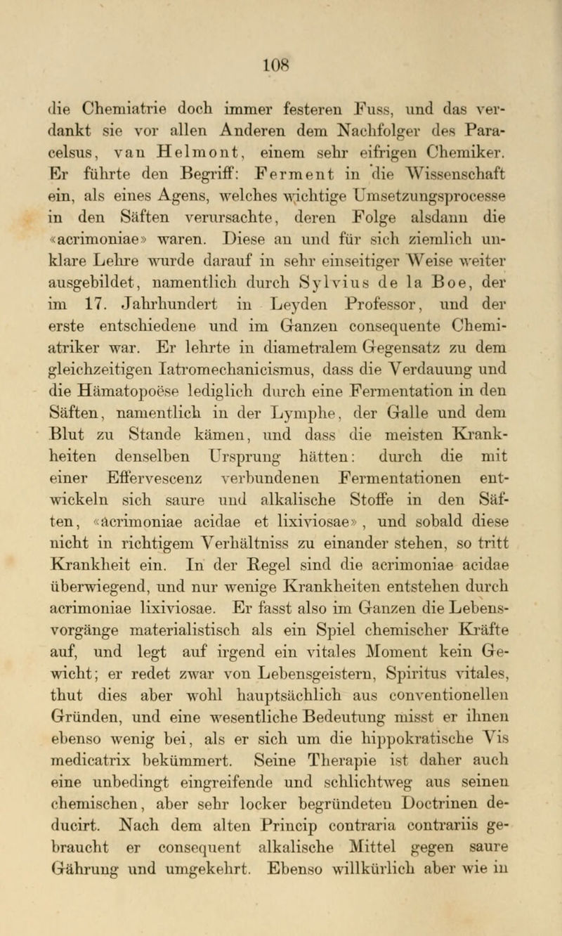 die Cheniiatrie doch immer festeren Fuss, und das ver- dankt sie vor allen Anderen dem Nachfolger des Para- celsus, van Helmont, einem sehr eifrigen Chemiker. Er führte den Begriff: Ferment in die Wissenschaft ein, als eines Agens, welches wichtige Qmsetzungsprocesse in den Säften verursachte, deren Folge alsdann die «aerimoniae» waren. Diese an und für sich ziemlich un- klare Lehre wurde darauf in sehr einseitiger Weise weiter ausgebildet, namentlich durch Sylvius de la Boe, der im 17. Jahrhundert in Leyden Professor, und der erste entschiedene und im Ganzen consequente Chemi- atriker war. Er lehrte in diametralem Gegensatz zu dem gleichzeitigen Iatromechanicismus, dass die Verdauung und die Hämatopoese lediglich durch eine Fermentation in den Säften, namentlich in der Lymphe, der Galle und dem Blut zu Stande kämen, und dass die meisten Krank- heiten denselben Ursprung hätten: durch die mit einer Eflervescenz verbundenen Fermentationen ent- wickeln sich saure uud alkalische Stoffe in den Säf- ten, «aerimoniae aeidae et lixiviosae» , und sobald diese nicht in richtigem Verhältniss zu einander stehen, so tritt Krankheit ein. In der Regel sind die aerimoniae aeidae überwiegend, und nur wenige Krankheiten entstehen durch aerimoniae lixiviosae. Er fasst also im Ganzen die Lebens- vorgänge materialistisch als ein Spiel chemischer Kräfte auf, und legt auf irgend ein vitales Moment kein Ge- wicht; er redet zwar von Lebensgeistern, Spiritus vitales, thut dies aber wohl hauptsächlich aus conventionellen Gründen, und eine wesentliche Bedeutung misst er ihnen ebenso wenig bei, als er sich um die hippokratische Vis medicatrix bekümmert. Seine Therapie ist daher auch eine unbedingt eingreifende und schlichtweg aus seinen chemischen, aber sehr locker begründeten Doctrinen de- ducirt. Nach dem alten Princip contraria contrariis ge- braucht er consequent alkalische Mittel gegen saure Gährung und umgekehrt. Ebenso willkürlich aber wie in