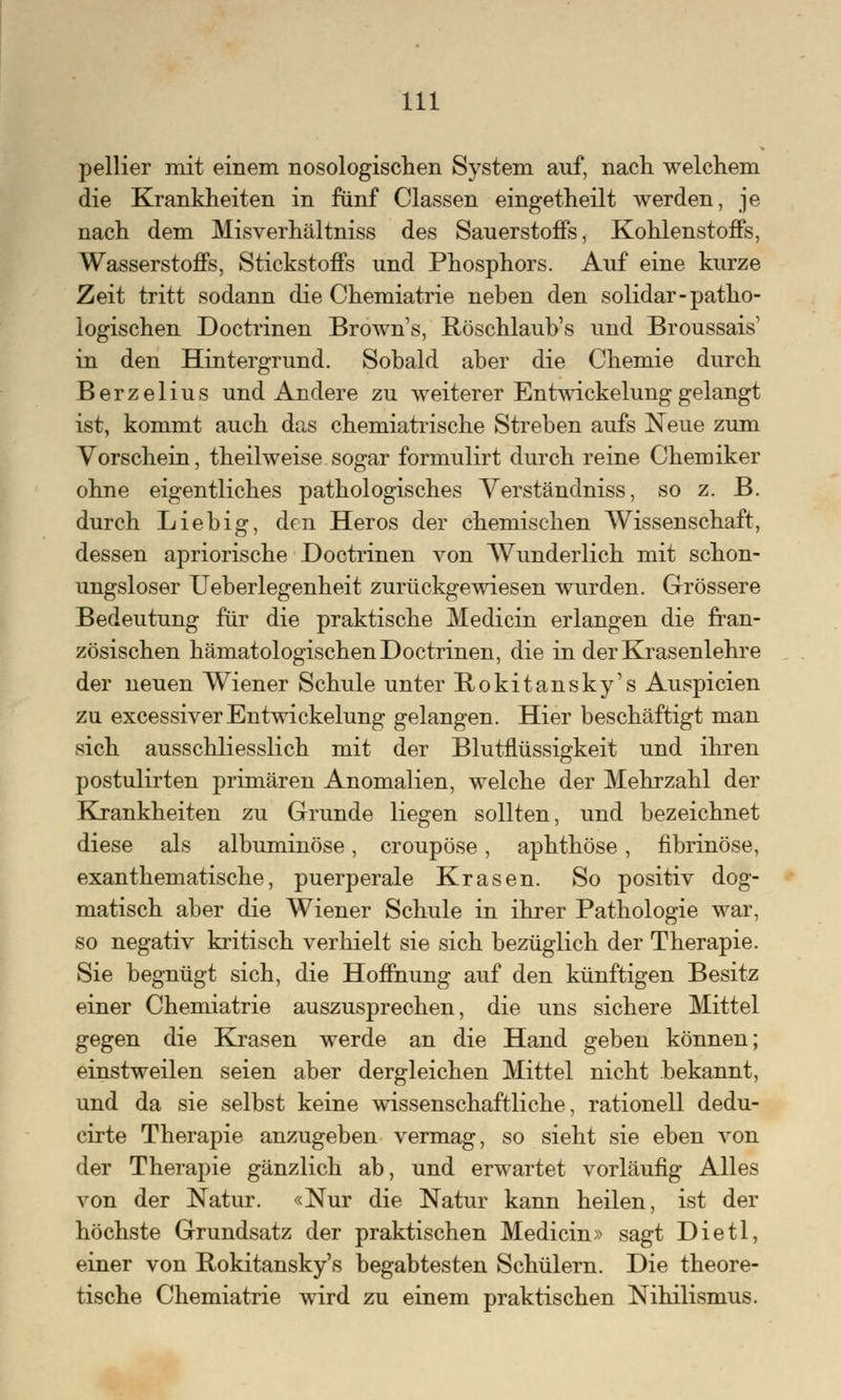 pellier mit einem nosologischen System auf, nach welchem die Krankheiten in fünf Classen eingetheilt werden, je nach dem Misverhältniss des Sauerstoffs, Kohlenstoffs, Wasserstoffs, Stickstoffs und Phosphors. Auf eine kurze Zeit tritt sodann die Chemiatrie neben den solidar- patho- logischen Doctrinen Browns, Röschlaub's und Broussais' in den Hintergrund. Sobald aber die Chemie durch Berzelius und Andere zu weiterer Entwickelunggelangt ist, kommt auch das chemiatrische Streben aufs Neue zum Vorschein, theilweise sogar formulirt durch reine Chemiker ohne eigentliches pathologisches Verständniss, so z. B. durch Lieb ig, den Heros der chemischen Wissenschaft, dessen apriorische Doctrinen von Wunderlich mit schon- ungsloser Ueberlegenheit zurückgewiesen wurden. Grössere Bedeutung für die praktische Medicin erlangen die fran- zösischen hämatologischen Doctrinen, die in der Krasenlehre der neuen Wiener Schule unter Rokitansky's Auspicien zu excessiverEntwickelung gelangen. Hier beschäftigt man sich ausschliesslich mit der Blutflüssigkeit und ihren postulirten primären Anomalien, welche der Mehrzahl der Krankheiten zu Grunde liegen sollten, und bezeichnet diese als albuminöse, croupöse, aphthöse, fibrinöse, exanthematische, puerperale Kr äsen. So positiv dog- matisch aber die Wiener Schule in ihrer Pathologie war, so negativ kritisch verhielt sie sich bezüglich der Therapie. Sie begnügt sich, die Hoffnung auf den künftigen Besitz einer Chemiatrie auszusprechen, die uns sichere Mittel gegen die Krasen werde an die Hand geben können; einstweilen seien aber dergleichen Mittel nicht bekannt, und da sie selbst keine wissenschaftliche, rationell dedu- cirte Therapie anzugeben vermag, so sieht sie eben von der Therapie gänzlich ab, und erwartet vorläufig Alles von der Natur. «Nur die Natur kann heilen, ist der höchste Grundsatz der praktischen Medicin» sagt Dietl, einer von Rokitanskys begabtesten Schülern. Die theore- tische Chemiatrie wird zu einem praktischen Nihilismus.