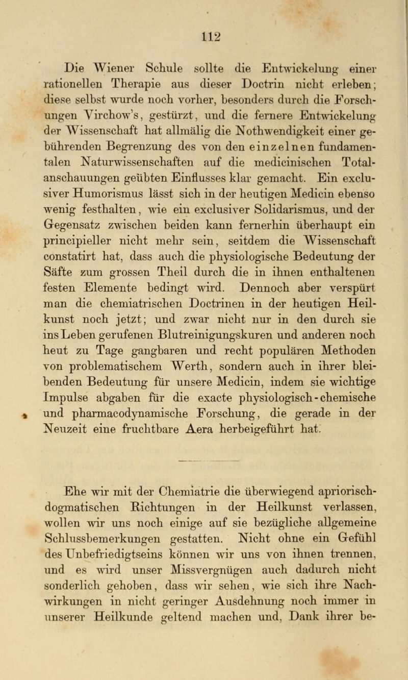Die Wiener Schule sollte die Entwickeluug einer rationellen Therapie aus dieser Doctrin nicht erleben; diese selbst wurde noch vorher, besonders durch die Forsch- ungen Virchow's, gestürzt, und die fernere Entwickelung der Wissenschaft hat allmälig die Notwendigkeit einer ge- bührenden Begrenzung des von den einzelnen fundamen- talen Naturwissenschaften auf die medicinischen Total- anschauungen geübten Einflusses klar gemacht. Ein exclu- siver Humorismus lässt sich in der heutigen Medicin ebenso wenig festhalten, wie ein exclusiver Solidarismus, und der Gegensatz zwischen beiden kann fernerhin überhaupt ein principieller nicht mehr sein, seitdem die Wissenschaft constatirt hat, dass auch die physiologische Bedeutung der Säfte zum grossen Theil durch die in ihnen enthaltenen festen Elemente bedingt wird. Dennoch aber verspürt man die chemiatrischen Doctrinen in der heutigen Heil- kunst noch jetzt; und zwar nicht nur in den durch sie ins Leben gerufenen Blutreinigungskuren und anderen noch heut zu Tage gangbaren und recht populären Methoden von problematischem Werth, sondern auch in ihrer blei- benden Bedeutung für unsere Medicin, indem sie wichtige Impulse abgaben für die exacte physiologisch - chemische und pharmacodynamische Forschung, die gerade in der Neuzeit eine fruchtbare Aera herbeigeführt hat. Ehe wir mit der Chemiatrie die überwiegend apriorisch- dogmatischen Richtungen in der Heilkunst verlassen, wollen wir uns noch einige auf sie bezügliche allgemeine Schlussbemerkungen gestatten. Nicht ohne ein Gefühl des Unbefriedigtseins können wir uns von ihnen trennen, und es wird unser Missvergnügen auch dadurch nicht sonderlich gehoben, dass wir sehen, wie sich ihre Nach- wirkungen in nicht geringer Ausdehnung noch immer in unserer Heilkunde geltend machen und, Dank ihrer be-