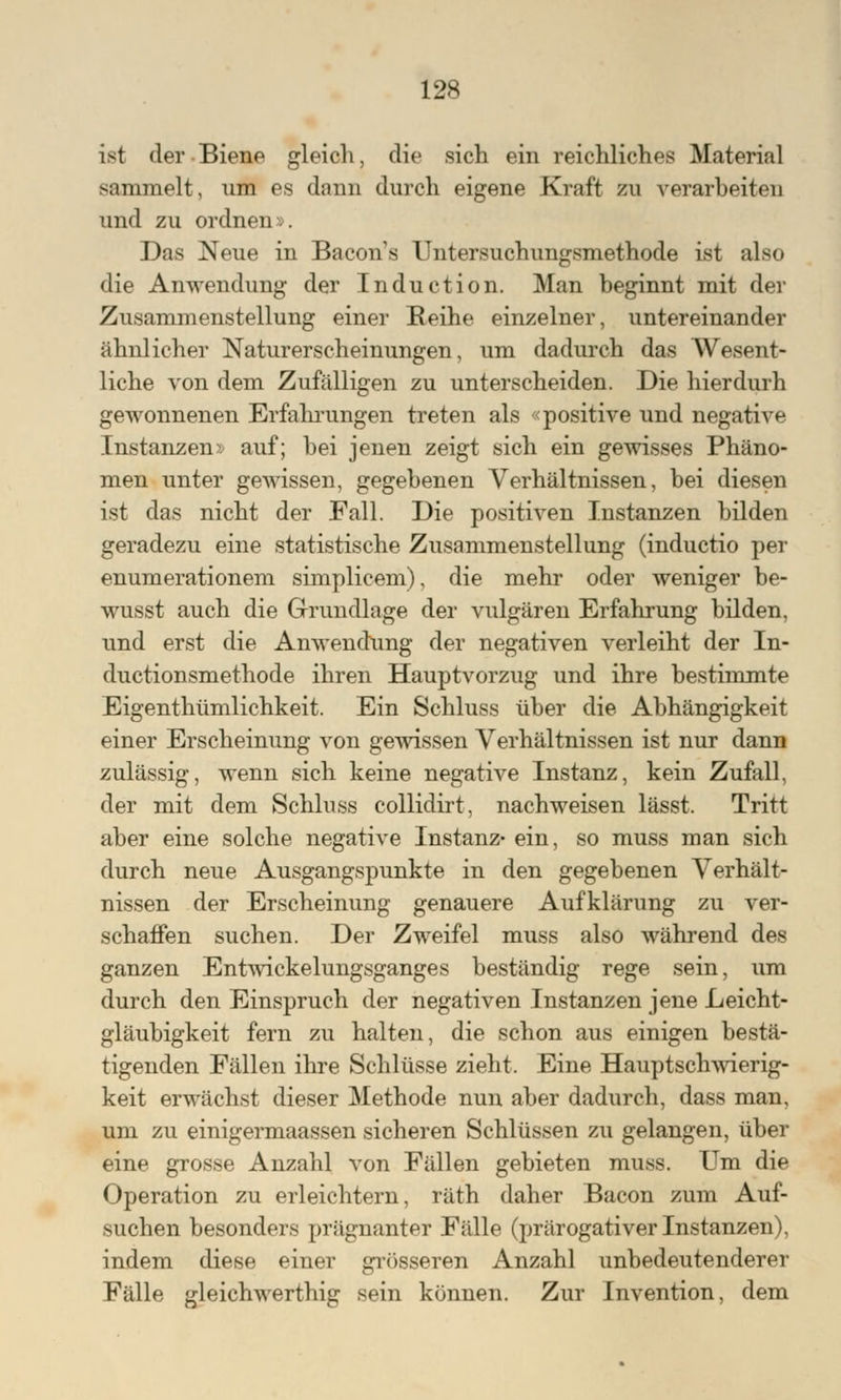ist der Biene gleich, die sich ein reichliches Material sammelt, um es dann durch eigene Kraft zu verarbeiten und zu ordnen». Das Neue in Bacons Untersuchungsmethode ist also die Anwendung der Induction. Man beginnt mit der Zusammenstellung einer Reihe einzelner, untereinander ähnlicher Naturerscheinungen, um dadurch das Wesent- liche von dem Zufälligen zu unterscheiden. Die hierdurh gewonnenen Erfahrungen treten als «positive und negative Instanzen» auf; bei jenen zeigt sich ein gewisses Phäno- men unter gewissen, gegebenen Verhältnissen, bei diesen ist das nicht der Fall. Die positiven Instanzen bilden geradezu eine statistische Zusammenstellung (inductio per enumerationem simplicem), die mehr oder weniger be- wusst auch die Grundlage der vulgären Erfahrung bilden, und erst die Anwendung der negativen verleiht der In- ductionsmethode ihren Hauptvorzug und ihre bestimmte Eigentümlichkeit. Ein Schluss über die Abhängigkeit einer Erscheinung von gewissen Verhältnissen ist nur dann zulässig, wenn sich keine negative Instanz, kein Zufall, der mit dem Schluss collidirt, nachweisen lässt. Tritt aber eine solche negative Instanz- ein, so muss man sich durch neue Ausgangspunkte in den gegebenen Verhält- nissen der Erscheinung genauere Aufklärung zu ver- schaffen suchen. Der Zweifel muss also während des ganzen Entwickelungsganges beständig rege sein, um durch den Einspruch der negativen Instanzen jene Leicht- gläubigkeit fern zu halten, die schon aus einigen bestä- tigenden Fällen ihre Schlüsse zieht. Eine Hauptschwierig- keit erwächst dieser Methode nun aber dadnrch, dass man, um zu einigermaassen sicheren Schlüssen zu gelangen, über eine grosse Anzahl von Fällen gebieten muss. Um die Operation zu erleichtern, räth daher Bacon zum Auf- suchen besonders prägnanter Fälle (prärogativer Instanzen), indem diese einer grösseren Anzahl unbedeutenderer Fälle gleichwerthig sein können. Zur Invention, dem