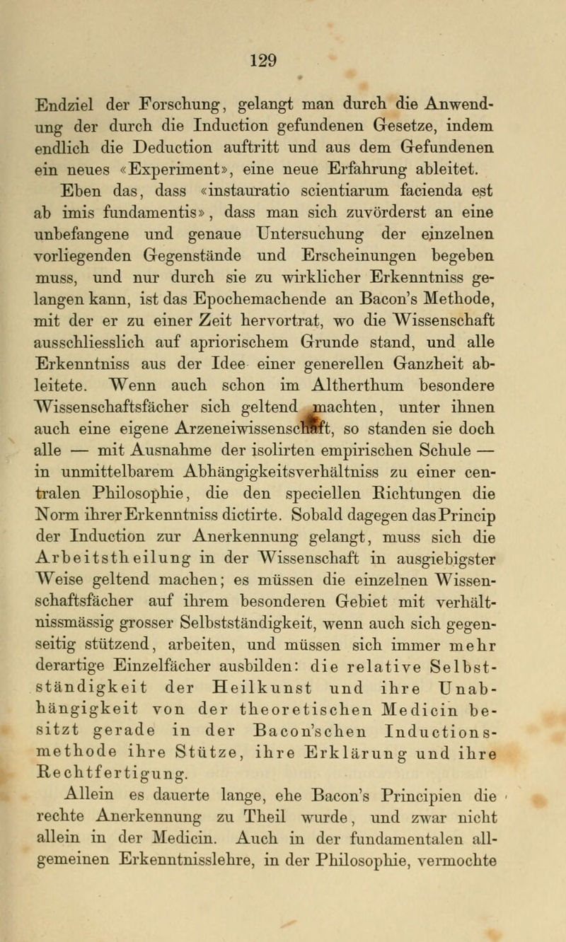 Endziel der Forschung, gelangt man durch die Anwend- ung der durch die Induction gefundenen Gesetze, indem endlich die Deduction auftritt und aus dem Gefundenen ein neues «Experiment», eine neue Erfahrung ableitet. Eben das, dass «instauratio scientiarum facienda est ab imis fundamentis», dass man sich zuvörderst an eine unbefangene und genaue Untersuchung der einzelnen vorliegenden Gegenstände und Erscheinungen begeben muss, und nur durch sie zu wirklicher Erkenntniss ge- langen kann, ist das Epochemachende an Bacon's Methode, mit der er zu einer Zeit hervortrat, wo die Wissenschaft ausschliesslich auf apriorischem Grunde stand, und alle Erkenntniss aus der Idee einer generellen Ganzheit ab- leitete. Wenn auch schon im Altherthum besondere Wissenschaftsfächer sich geltend jmachten, unter ihnen auch eine eigene ArzeneiwissenscfflRt, so standen sie doch alle — mit Ausnahme der isolirten empirischen Schule — in unmittelbarem Abhängigkeitsverhältniss zu einer cen- tralen Philosophie, die den speciellen Eichtungen die Norm ihrer Erkenntniss dictirte. Sobald dagegen dasPrincip der Induction zur Anerkennung gelangt, muss sich die Arbeitstheilung in der Wissenschaft in ausgiebigster Weise geltend machen; es müssen die einzelnen Wissen- schaftsfächer auf ihrem besonderen Gebiet mit verhält- nissmässig grosser Selbstständigkeit, wenn auch sich gegen- seitig stützend, arbeiten, und müssen sich immer mehr derartige Einzelfächer ausbilden: die relative Selbst- ständigkeit der Heilkunst und ihre Unab- hängigkeit von der theoretischen Medicin be- sitzt gerade in der Bacon'schen Inductions- methode ihre Stütze, ihre Erklärung und ihre Rechtfertigung. Allein es dauerte lange, ehe Bacon's Principien die rechte Anerkennung zu Theil wurde, und zwar nicht allein in der Medicin. Auch in der fundamentalen all- gemeinen Erkenntnisslehre, in der Philosophie, vermochte