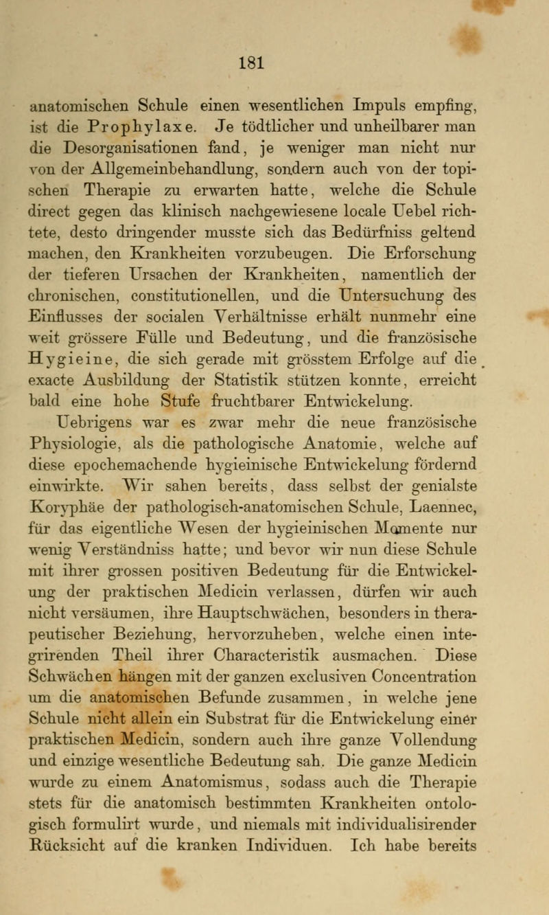 anatomischen Schule einen wesentlichen Impuls empfing-, ist die Prophylaxe. Je tödtlicher und unheilbarer man die Desorganisationen fand, je weniger man nicht nur von der Allgemeinbehandlung, sondern auch von der topi- schen Therapie zu erwarten hatte, welche die Schule direct gegen das klinisch nachgewiesene locale Uebel rich- tete, desto dringender musste sich das Bedürfniss geltend machen, den Krankheiten vorzubeugen. Die Erforschung der tieferen Ursachen der Krankheiten, namentlich der chronischen, constitutionellen, und die Untersuchung des Einflusses der socialen Verhältnisse erhält nunmehr eine weit grössere Fülle und Bedeutung, und die französische Hygieine, die sich gerade mit grösstem Erfolge auf die exacte Ausbildung der Statistik stützen konnte, erreicht bald eine hohe Stufe fruchtbarer Entwickelung. Uebrigens war es zwar mehr die neue französische Physiologie, als die pathologische Anatomie, welche auf diese epochemachende hygieinische Entwickelung fördernd einwirkte. Wir sahen bereits, dass selbst der genialste Koryphäe der pathologisch-anatomischen Schule, Laennec, für das eigentliche Wesen der hygieinischen Momente nur wenig Verständniss hatte; und bevor wir nun diese Schule mit ihrer grossen positiven Bedeutung für die Entwickel- ung der praktischen Medicin verlassen, dürfen wir auch nicht versäumen, ihre Hauptschwächen, besonders in thera- peutischer Beziehung, hervorzuheben, welche einen inte- grirenden Theil ihrer Characteristik ausmachen. Diese Schwächen hängen mit der ganzen exclusiven Concentration um die anatomischen Befunde zusammen, in welche jene Schule nicht allein ein Substrat für die Entwickelung einer praktischen Medicin, sondern auch ihre ganze Vollendung und einzige wesentliche Bedeutung sah. Die ganze Medicin wurde zu einem Anatomismus, sodass auch die Therapie stets für die anatomisch bestimmten Krankheiten ontolo- gisch formulirt wurde, und niemals mit individualisirender Rücksicht auf die kranken Individuen. Ich habe bereits