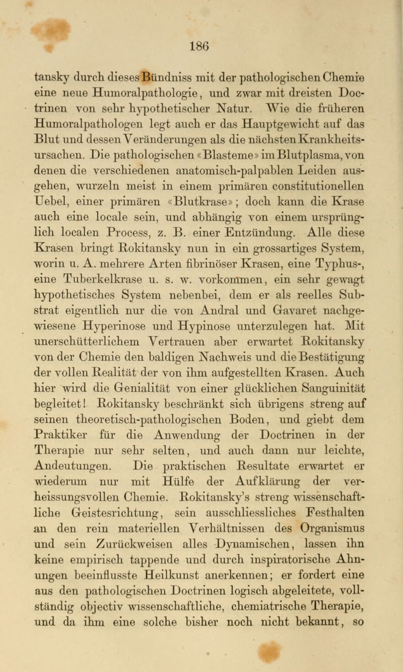 tansky durch dieses Bündniss mit der pathologischen Chemie eine neue Humoralpathologie, und zwar mit dreisten Doc- trinen von sehr hypothetischer Natur. Wie die früheren Humoralpathologen legt auch er das Hauptgewicht auf das Blut und dessen Veränderungen als die nächsten Krankheits- ursachen. Die pathologischen «Blasteme» im Blutplasma, von denen die verschiedenen anatomisch-palpablen Leiden aus- gehen, wurzeln meist in einem primären constitutionellen Uebel, einer primären «Blutkrase»; doch kann die Krase auch eine locale sein, und abhängig von einem ursprüng- lich localen Process, z. B. einer Entzündung. Alle diese Krasen bringt Rokitansky nun in ein grossartiges System, worin u. A. mehrere Arten fibrinöser Krasen, eine Typhus-, eine Tuberkelkrase u. s. w. vorkommen, ein sehr gewagt hypothetisches System nebenbei, dem er als reelles Sub- strat eigentlich nur die von Andral und Gavaret nachge- wiesene Hyperinose und Hypinose unterzulegen hat. Mit unerschütterlichem Vertrauen aber erwartet Rokitansky von der Chemie den baldigen Nachweis und die Bestätigung der vollen Realität der von ihm aufgestellten Krasen. Auch hier wird die Genialität von einer glücklichen Sanguinität begleitet 1 Rokitansky beschränkt sich übrigens streng auf seinen theoretisch-pathologischen Boden, und giebt dem Praktiker für die Anwendung der Doctrinen in der Therapie nur sehr selten, und auch dann nur leichte, Andeutungen. Die praktischen Resultate erwartet er wiederum nur mit Hülfe der Aufklärung der ver- heissungsvollen Chemie. Rokitansky's streng wissenschaft- liche Geistesrichtung, sein ausschliessliches Festhalten an den rein materiellen Verhältnissen des Organismus und sein Zurückweisen alles Dynamischen, lassen ihn keine empirisch tappende und durch inspiratorische Ahn- ungen beeinflusste Heilkunst anerkennen; er fordert eine aus den pathologischen Doctrinen logisch abgeleitete, voll- ständig objectiv wissenschaftliche, chemiatrische Therapie, und da ihm eine solche bisher noch nicht bekannt, so