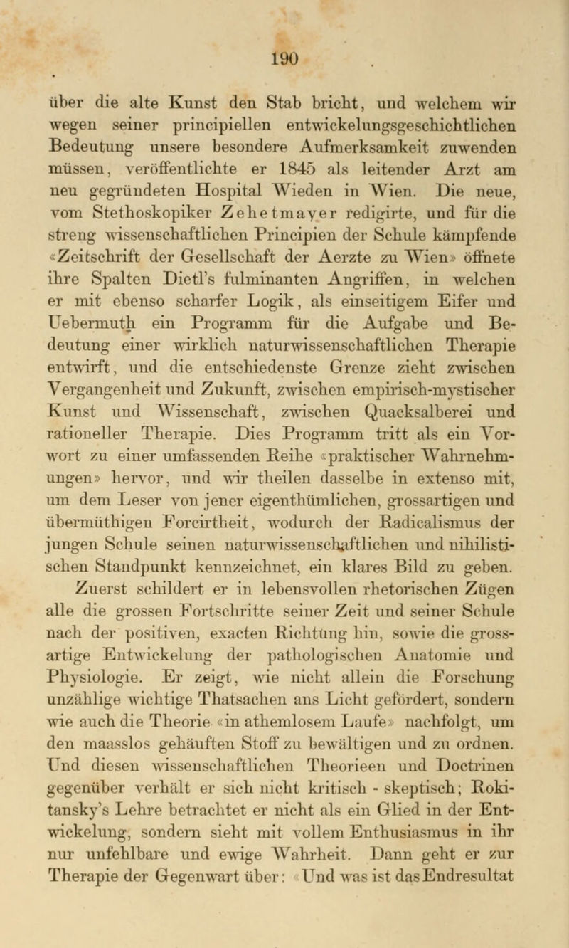 über die alte Kunst den Stab bricht, und welchem wir wegen seiner principiellen entwickelungsgeschichtlichen Bedeutung unsere besondere Aufmerksamkeit zuwenden müssen, veröffentlichte er 1845 als leitender Arzt am neu gegründeten Hospital Wieden in Wien. Die neue, vom Stethoskopiker Zehetmayer redigirte, und für die streng wissenschaftlichen Principien der Schule kämpfende «Zeitschrift der Gesellschaft der Aerzte zu Wien» öffnete ihre Spalten Dietl's fulminanten Angriffen, in welchen er mit ebenso scharfer Logik, als einseitigem Eifer und Uebermuth ein Programm für die Aufgabe und Be- deutung einer wirklich naturwissenschaftlichen Therapie entwirft, und die entschiedenste Grenze zieht zwischen Vergangenheit und Zukunft, zwischen empirisch-mystischer Kunst und Wissenschaft, zwischen Quacksalberei und rationeller Therapie. Dies Programm tritt als ein Vor- wort zu einer umfassenden Reihe «praktischer Wahrnehm- ungen» hervor, und wir theilen dasselbe in extenso mit, um dem Leser von jener eigenthümlichen, grossartigen und übermüthigen Forcirtlieit, wodurch der Radiealismus der jungen Schule seinen naturwissenschaftlichen und nihilisti- schen Standpunkt kennzeichnet, ein klares Bild zu geben. Zuerst schildert er in lebensvollen rhetorischen Zügen alle die grossen Fortschritte seiner Zeit und seiner Schule nach der positiven, exacten Richtung hin, sowie die gross- artige Entwicklung der pathologischen Anatomie und Physiologie. Er zeigt, wie nicht allein die Forschung unzählige wichtige Thatsachen ans Licht gefördert, sondern wie auch die Theorie «in athemlosem Laufe nachfolgt, um den maasslos gehäuften Stoff zu bewältigen und zu ordnen. Und diesen wissenschaftlichen Theorieen und Doctrinen gegenüber verhält er sich nicht kritisch - skeptisch; Roki- tansky^ Lehre betrachtet er nicht als ein Glied in der Ent- wickelung, sondern sieht mit vollem Enthusiasmus in ihr nur unfehlbare und ewige Wahrheit. Dann geht er zur Therapie der Gegenwart über: Und was ist das Endresultat