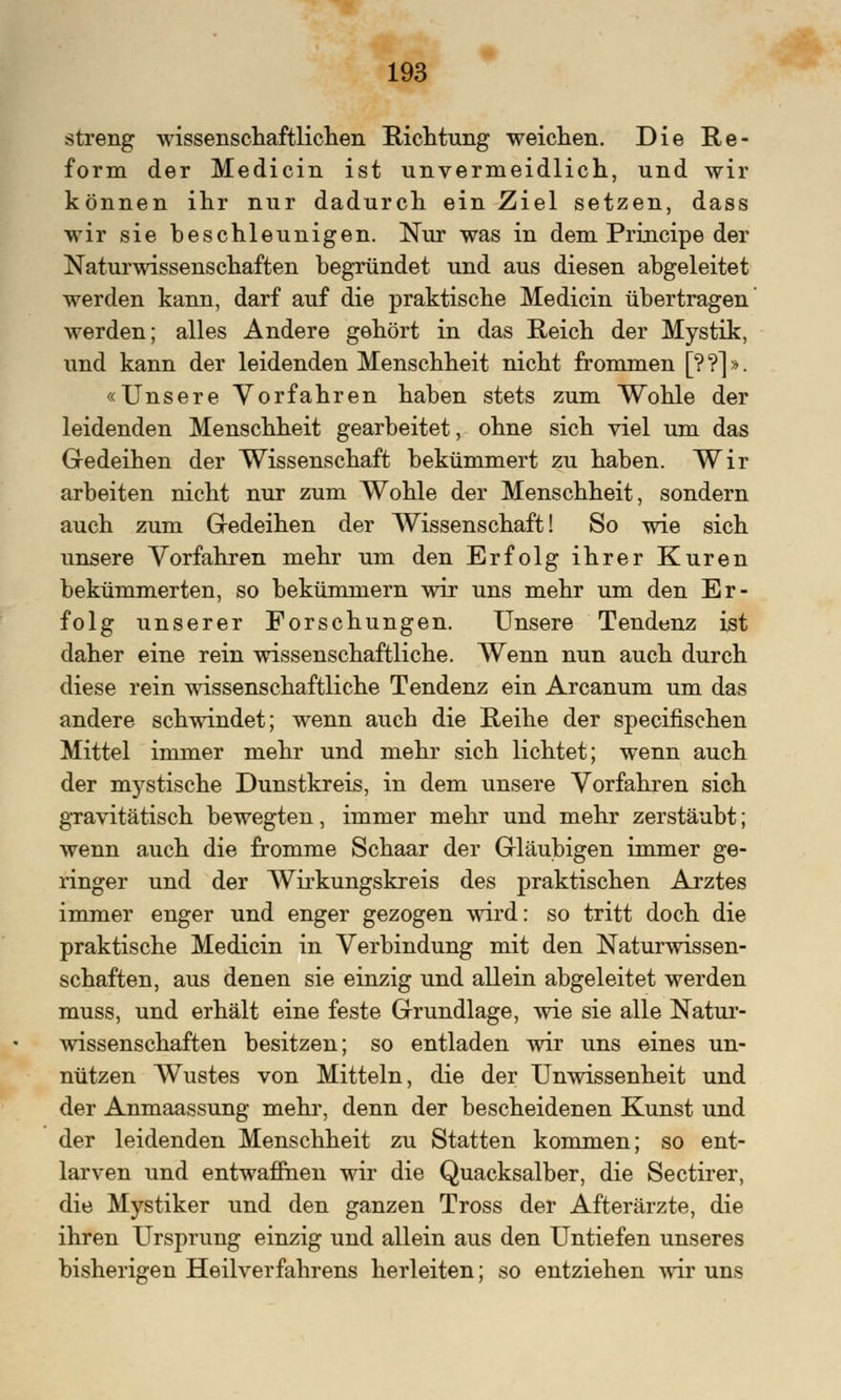 streng wissenschaftlichen Richtung weichen. Die Re- form der Medicin ist unvermeidlich, und wir können ihr nur dadurch ein Ziel setzen, dass wir sie beschleunigen. Nur was in dem Principe der Naturwissenschaften begründet und aus diesen abgeleitet werden kann, darf auf die praktische Medicin übertragen werden; alles Andere gehört in das Reich der Mystik, und kann der leidenden Menschheit nicht frommen [??]». «Unsere Vorfahren haben stets zum Wohle der leidenden Menschheit gearbeitet, ohne sich viel um das Gedeihen der Wissenschaft bekümmert zu haben. Wir arbeiten nicht nur zum Wohle der Menschheit, sondern auch zum Gedeihen der Wissenschaft! So wie sich unsere Vorfahren mehr um den Erfolg ihrer Kuren bekümmerten, so bekümmern wir uns mehr um den Er- folg unserer Forschungen. Unsere Tendenz ist daher eine rein wissenschaftliche. Wenn nun auch durch diese rein wissenschaftliche Tendenz ein Arcanum um das andere schwindet; wenn auch die Reihe der specifischen Mittel immer mehr und mehr sich lichtet; wenn auch der mystische Dunstkreis, in dem unsere Vorfahren sich gravitätisch bewegten, immer mehr und mehr zerstäubt; wenn auch die fromme Schaar der Gläubigen immer ge- ringer und der Wirkungskreis des praktischen Arztes immer enger und enger gezogen wird: so tritt doch die praktische Medicin in Verbindung mit den Naturwissen- schaften, aus denen sie einzig und allein abgeleitet werden muss, und erhält eine feste Grundlage, wie sie alle Natur- Avissenschaften besitzen; so entladen wir uns eines un- nützen Wustes von Mitteln, die der Unwissenheit und der Anmaassung mehr, denn der bescheidenen Kunst und der leidenden Menschheit zu Statten kommen; so ent- larven und entwaffnen wir die Quacksalber, die Sectirer, die Mystiker und den ganzen Tross der Afterärzte, die ihren Ursprung einzig und allein aus den Untiefen unseres bisherigen Heilverfahrens herleiten; so entziehen wir uns